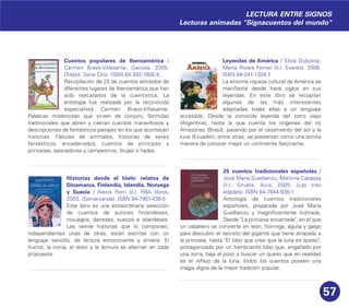 57
Cuentos populares de Iberoamérica /
Carmen Bravo-Villasante. Gaviota, 2005.
(Trébol. Serie Oro). ISBN 84-392-1605-X.
Recopilación de 23 de cuentos extraídos de
diferentes lugares de Iberoamérica que han
sido rescatados de la cuentística. La
antología fue realizada por la reconocida
especialista Carmen Bravo-Villasante.
Palabras misteriosas que sirven de conjuro, fórmulas
tradicionales que abren y cierran cuentos maravillosos y
descripciones de fantásticos paisajes en los que acontecen
historias. Fábulas de animales, historias de seres
fantásticos, encadenados, cuentos de príncipes y
princesas, pescadores y campesinos, brujas o hadas.
Historias desde el hielo: relatos de
Dinamarca, Finlandia, Islandia, Noruega
y Suecia / Alexis Rom (il.). RBA libros,
2003. (Samarcanda). ISBN 84-7901-438-5
Este libro es una extraordinaria selección
de cuentos de autores finlandeses,
noruegos, daneses, suecos e islandeses.
Las veinte historias que lo componen,
independientes unas de otras, están escritas con un
lenguaje sencillo, de lectura emocionante y amena. El
humor, la ironía, el dolor y la ternura se alternan en cada
propuesta.
Leyendas de América / Silvia Dubovoy;
Marta Rivera Ferner (il.). Everest, 2006.
ISBN 84-241-1304-7.
La enorme riqueza cultural de América se
manifiesta desde hace siglos en sus
leyendas. En este libro se recopilan
algunas de las más interesantes
adaptadas todas ellas a un lenguaje
accesible. Desde la conocida leyenda del zorro viejo
(Argentina), hasta la que cuenta los orígenes del río
Amazonas (Brasil), pasando por el casamiento del sol y la
luna (Ecuador), entre otras, se presentan como una bonita
manera de conocer mejor un continente fascinante.
25 cuentos tradicionales españoles /
José María Guelbenzu; Mariona Cabassa
(il.). Siruela; Aura, 2005. (Las tres
edades). ISBN 84-7844-936-1
Antología de cuentos tradicionales
españoles, preparada por José María
Guelbenzu y magníficamente ilustrada.
Desde "La princesa encantada", en el que
un caballero se convierte en león, hormiga, águila y galgo
para descubrir el secreto del gigante que tiene atrapada a
la princesa, hasta "El lobo que cree que la luna es queso",
protagonizado por un hambriento lobo que, engañado por
una zorra, baja al pozo a buscar un queso que en realidad
es el reflejo de la luna, todos los cuentos poseen una
magia digna de la mejor tradición popular.
LECTURA ENTRE SIGNOS
Lecturas animadas "Signacuentos del mundo"
 