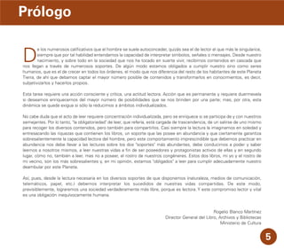 D
e los numerosos calificativos que el hombre se suele autoconceder, quizás sea el de lector el que más le singularice,
siempre que por tal habilidad entendamos la capacidad de interpretar símbolos, señales o mensajes. Desde nuestro
nacimiento, y sobre todo en la sociedad que nos ha tocado en suerte vivir, recibimos contenidos en cascada que
nos llegan a través de numerosos soportes. De algún modo estamos obligados a cumplir nuestro sino como seres
humanos, que es el de crecer en todos los órdenes, el modo que nos diferencia del resto de los habitantes de este Planeta
Tierra, de ahí que debamos captar el mayor número posible de contenidos y transformarlos en conocimientos, es decir,
subjetivizarlos y hacerlos propios.
Esta tarea requiere una acción consciente y crítica, una actitud lectora. Acción que es permanente y requiere duermevela
si deseamos enriquecernos del mayor número de posibilidades que se nos brinden por una parte; mas, por otra, esta
dinámica se queda exigua si sólo la reducimos a ámbitos individualizados.
No cabe duda que el acto de leer requiere concentración individualizada, pero se enriquece si se participa de y con nuestros
semejantes. Por lo tanto, "la obligatoriedad" de leer, que refería, está cargada de trascendencia, de un salirse de uno mismo
para recoger los diversos contenidos, pero también para compartirlos. Casi siempre la lectura la imaginamos en soledad y
entresacando las riquezas que contienen los libros, un soporte que las posee en abundancia y que ciertamente garantiza
sobresalientemente la capacidad lectora del hombre, pero este comportamiento imprescindible que debemos practicar en
abundancia nos debe llevar a las lecturas sobre los dos "soportes" más abundantes, debe conducirnos a poder y saber
leernos a nosotros mismos, a leer nuestras vidas a fin de ser poseedores y protagonistas activos de ellas y en segundo
lugar, cómo no, también a leer, mas no a poseer, el rostro de nuestros congéneres. Estos dos libros, mi yo y el rostro de
mi vecino, son los más sobresalientes y, en mi opinión, estamos "obligados" a leer para cumplir adecuadamente nuestro
deambular por este Planeta.
Así, pues, desde la lectura necesaria en los diversos soportes de que disponemos (naturaleza, medios de comunicación,
telemáticos, papel, etc.) debemos interpretar los sucedidos de nuestras vidas compartidas. De este modo,
previsiblemente, lograremos una sociedad verdaderamente más libre, porque es lectora. Y este compromiso lector y vital
es una obligación inequívocamente humana.
Rogelio Blanco Martínez
Director General del Libro, Archivos y Bibliotecas
Ministerio de Cultura
Prólogo
5
 