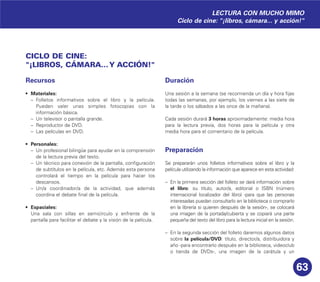 63
CICLO DE CINE:
"¡LIBROS, CÁMARA...Y ACCIÓN!"
Recursos
• Materiales:
– Folletos informativos sobre el libro y la película.
Pueden valer unas simples fotocopias con la
información básica.
– Un televisor o pantalla grande.
– Reproductor de DVD.
– Las películas en DVD.
• Personales:
– Un profesional bilingüe para ayudar en la comprensión
de la lectura previa del texto.
– Un técnico para conexión de la pantalla, configuración
de subtítulos en la película, etc. Además esta persona
controlará el tiempo en la película para hacer los
descansos.
– Un/a coordinador/a de la actividad, que además
coordina el debate final de la película.
• Espaciales:
Una sala con sillas en semicírculo y enfrente de la
pantalla para facilitar el debate y la visión de la película.
Duración
Una sesión a la semana (se recomienda un día y hora fijas
todas las semanas, por ejemplo, los viernes a las siete de
la tarde o los sábados a las once de la mañana).
Cada sesión durará 3 horas aproximadamente: media hora
para la lectura previa, dos horas para la película y otra
media hora para el comentario de la película.
Preparación
Se prepararán unos folletos informativos sobre el libro y la
película utilizando la información que aparece en esta actividad:
– En la primera sección del folleto se dará información sobre
el libro: su título, autor/a, editorial o ISBN (número
internacional localizador del libro) -para que las personas
interesadas puedan consultarlo en la biblioteca o comprarlo
en la librería si quieren después de la sesión-, se colocará
una imagen de la portada/cubierta y se copiará una parte
pequeña del texto del libro para la lectura inicial en la sesión.
– En la segunda sección del folleto daremos algunos datos
sobre la película/DVD: título, director/a, distribuidora y
año -para encontrarlo después en la biblioteca, videoclub
o tienda de DVDs-, una imagen de la carátula y un
LECTURA CON MUCHO MIMO
Ciclo de cine: "¡libros, cámara... y acción!"
 