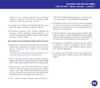 65
novela y el cine: análisis comparado de los discursos
narrativos", Valencia: Ediciones de la Mirada, 1998,
(Contraluz, Libros de Cine, 3), pp. 121-152.
• La pasión turca / Eduardo T. Gil de Muro EN "Cine para
leer 1994", Bilbao: Mensajero, 1995, pp. 236-238.
• Los santos inocentes / Nery Rolando Villanueva EN
"Grandes novelas españolas contemporáneas y su
versión cinematográfica", Madrid, Pliegos, 2001, (Pliegos
de ensayo, 153), pp. 55-92.
Para preparar otras actividades relacionadas con el cine:
• Adaptaciones de la literatura española en el cine español.
Referencias y bibliografía [en línea] / Gloria Camarero
Gómez; Biblioteca Virtual Miguel de Cervantes.
Disponible en:
http://www.cervantesvirtual.com/portal/alece/pcuartoniv
el.jsp?nomportal=alece&conten=presentacion
• Cine e historia en el aula / Javier Fernández Sebastián.
Madrid: Akal, 1994. (El mochuelo pensativo). ISBN 84-7600-
350-1 [Análisis de las relaciones entre historia, novela y cine].
• Cine para ver en casa: cien películas para ver en casa /
José Luis Sánchez Noriega; Francisco Moreno. Madrid:
Nossa y Jara, 1996. ISBN 84-87169-85-6 [Selección de
películas "familiares" que proporciona pistas para analizar
las películas y es muy útil para hacer cine-fórum].
• Cine y libros en España. Madrid: Ediciones Polifemo,
1997. ISBN 84-86547-36-9 [Catálogo de una exposición,
se ha convertido en una bibliografía especializada].
• DVDenlared: todo el cine en DVD [en línea]. Disponible
en: http://www.dvdenlared.com [Tiene un buscador de
películas y una ficha técnica completa de cada DVD que
incluye si tiene subtítulos].
• Guía del video-cine / Carlos Aguilar. Madrid: Cátedra, 1997.
(Signo e imagen; 4). ISBN 84-376-0922-4 [Presenta 21.000
títulos -películas de adultos e infantiles- por orden alfabético,
con datos técnicos de la película, crítica y argumento].
• El lenguaje cinematográfico: gramática, géneros, estilos
y materiales / Joaquim Romaguera i Ramió. Madrid:
Ediciones de la Torre, 1996. (Proyecto didáctico Quirón;
122). ISBN 84-7960-236-8
• La vuelta al cine en sesión continua / Juan Tébar. José
Ramón Sánchez (il.). Madrid: Anaya, 1995. ISBN 84-207-
6740-9
LECTURA CON MUCHO MIMO
Ciclo de cine: "¡libros, cámara... y acción!"
 