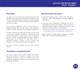 71
Desarrollo
Los niñas y niños se sientan delante del escenario y las dos
personas que mueven los títeres detrás del teatrillo, para
animar los personajes según la historia. La persona que lee
el cuento se coloca a un lado del escenario y el/la intérprete
de LSE al otro lado.
Se lee el libro e interpreta en LSE al mismo tiempo con
pequeñas pausas para que las niñas y niños puedan ir
mirando al lector/a, intérprete y a los títeres sucesivamente.
Al acabar la historia se pueden hacer preguntas a las niñas
y niños sobre la historia, por ejemplo: "¿de qué color eran
los ojos del grúfalo?" o "¿qué comió el ratón al acabar el
cuento?". También se puede preguntar sobre cuestiones
relacionadas con el bosque: "En este libro vemos a
animales del bosque: un ratón, un zorro, un búho y una
serpiente, ¿qué otros animales viven en el bosque?"
Se finaliza la sesión contando otra vez entre todos la
historia.
Actividades complementarias
Las niñas y niños también pueden fabricar sus propios
títeres del grúfalo. Al finalizar la sesión se les dan
fotocopias en blanco y negro de este personaje y con
pinturas y rotuladores se colorea y se les pone una pajita
de plástico por detrás.
Documentación de apoyo
• Diviértete haciendo títeres / Roser Piñol. Barcelona :
Parramón, 1993. (Manualidades divertidas). ISBN 84-
342-1461-X
• Intérprete: cómo interactúa el Intérprete de LSE en
actividades de fomento de la lectura. Manos para leer y
signar [en línea] / Fundación CNSE para la Supresión de
las Barreras de Comunicación. Disponible en:
http://www.fundacioncnse.org/lectura/manos_para_leer
_y_signar/documentos_de_apoyo/papel_interprete.htm
• Mis marionetas / Nellie Shepherd. Barcelona: Planeta,
2004. (Soy un artista). ISBN 84-08-05369-8
LECTURA CON MUCHO MIMO
Títeres: "el grúfalo"
 
