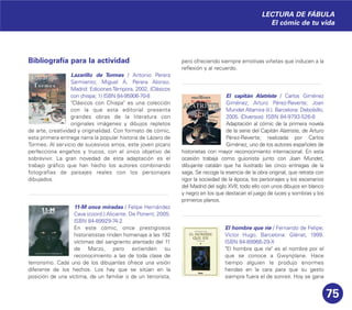 75
Bibliografía para la actividad
Lazarillo de Tormes / Antonio Perera
Sarmiento; Miguel Á. Perera Alonso.
Madrid: EdicionesTémpora, 2002. (Clásicos
con chispa; 1) ISBN 84-95906-70-8
"Clásicos con Chispa" es una colección
con la que esta editorial presenta
grandes obras de la literatura con
originales imágenes y dibujos repletos
de arte, creatividad y originalidad. Con formato de cómic,
esta primera entrega narra la popular historia de Lázaro de
Tormes. Al servicio de sucesivos amos, este joven pícaro
perfecciona engaños y trucos, con el único objetivo de
sobrevivir. La gran novedad de esta adaptación es el
trabajo gráfico que han hecho los autores combinando
fotografías de paisajes reales con los personajes
dibujados.
11-M once miradas / Felipe Hernández
Cava (coord.) Alicante: De Ponent, 2005.
ISBN 84-89929-74-2
En este cómic, once prestigiosos
historietistas rinden homenaje a las 192
víctimas del sangriento atentado del 11
de Marzo, pero extienden su
reconocimiento a las de toda clase de
terrorismo. Cada uno de los dibujantes ofrece una visión
diferente de los hechos. Los hay que se sitúan en la
posición de una víctima, de un familiar o de un terrorista,
pero ofreciendo siempre emotivas viñetas que inducen a la
reflexión y al recuerdo.
El capitán Alatriste / Carlos Giménez
Giménez; Arturo Pérez-Reverte; Joan
Mundet Altamira (il.). Barcelona: Debolsillo,
2005. (Diversos). ISBN 84-9793-526-8
Adaptación al cómic de la primera novela
de la serie del Capitán Alatriste, de Arturo
Pérez-Reverte; realizada por Carlos
Giménez, uno de los autores españoles de
historietas con mayor reconocimiento internacional. En esta
ocasión trabaja como guionista junto con Joan Mundet,
dibujante catalán que ha ilustrado las cinco entregas de la
saga. Se recoge la esencia de la obra original, que retrata con
rigor la sociedad de la época, los personajes y los escenarios
del Madrid del siglo XVII; todo ello con unos dibujos en blanco
y negro en los que destacan el juego de luces y sombras y los
primeros planos.
El hombre que ríe / Fernando de Felipe;
Víctor Hugo. Barcelona: Glénat, 1999.
ISBN 84-89966-29-X
"El hombre que ríe" es el nombre por el
que se conoce a Gwynplane. Hace
tiempo alguien le produjo enormes
heridas en la cara para que su gesto
siempre fuera el de sonreír. Hoy se gana
LECTURA DE FÁBULA
El cómic de tu vida
 