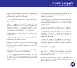 83
– Escribe el nombre de los 5 continentes ¿Cuáles son sus
signos? (Puede ayudarte alguno de los atlas de la
exposición y el glosario de Geografía).
– ¿Qué dos "astros" aparecen en la cubierta del libro "Por
parte de pa"?
– ¿Cuál es el signo para "amigo/a" en lengua de signos
brasileña (LIBRAS)? (TRUCO: primero tendrás que
buscar la palabra en un diccionario bilingüe español-
portugués y después puedes buscarlo en uno de los
diccionarios de LIBRAS que hay en la exposición).
– ¿Cómo se llama el protagonista de "La vuelta al mundo
en 80 días"?
– ¿Sabes el nombre de un rey y una reina españoles que
se llamaron "Los Reyes Católicos"?
– Seguro que sabes cuál es el signo de "diccionario", pero,
¿puedes decirnos en qué página del diccionario "Mis
primeros signos" podemos encontrar el signo de
diccionario?
– ¿De qué ciudad es Dana, la protagonista del libro "Dana,
yo soy de los Estados Unidos de América"?
– ¿Cuál es el signo para niño/niña en Lengua de Signos
Americana? (TRUCO: ya sabes que primero tendrás que
buscar la palabra en español en un diccionario bilingüe
español-inglés).
– ¿Cómo se llama la torre más famosa que hay en la
capital de Francia? (Quizás el libro "Charlotte en París" te
pueda dar alguna pista).
– ¿Cuál es el signo para perro/perra en lengua de signos
francesa? (TRUCO: ya sabes que al principio tendrás que
buscar la palabra en español en un diccionario bilingüe
español-francés).
– ¿Sabes cómo se saludan las personas en Oceanía?
(Puedes buscarlo en el "Atlas de los pueblos y culturas"?
– ¿Puedes decirnos el país de donde son los vecinos de
"Madlenka"? (TRUCO: si no sabes cómo se signa el
nombre de ese país siempre puedes consultar el
"Glosario de Geografía")
– Etcétera: así hasta 40 actividades del mismo tipo,
preguntas sencillas con signos/palabras que puedan
encontrarse fácilmente en los libros que se encuentran
en la exposición.
PARA PERSONAS ADULTAS:
– ¿Cómo se llama el autor de "La vuelta al mundo en 80
días"? (TRUCO: como ya sabes, el nombre del autor o
autora de un libro se puede encontrar en la cubierta o en
la portada del mismo libro).
– Paulinho, el protagonista de "Samba para un Menino da
rua" es de Brasil. ¿Puedes localizar geográficamente
dónde está Brasil en un atlas?
LECTURA EN EL CANDELERO
La vuelta al mundo en 80 signos
 