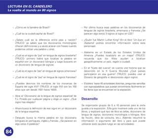 – ¿Cómo es la bandera de Brasil?
– ¿Cuál es la ciudad-capital de Brasil?
– ¿Sabes cuál es la diferencia entre país y nación?
(TRUCO: ya sabes que los diccionarios monolingües
ofrecen definiciones y a veces aclaran con frases cuando
podemos utilizar una palabra u otra).
– ¿Cuál es el signo de "paz" en lengua de signos brasileña?
(TRUCO: primero habrá que localizar la palabra en
español con un diccionario bilingüe y luego buscarlo en
un diccionario de lengua de signos).
– ¿Cuál es el signo de "paz" en lengua de signos americana?
– ¿Cuál es el signo de "paz" en lengua de signos francesa?
– ¿Puedes decirnos los nombres de los monarcas de
España del siglo XVI? (TRUCO: el siglo XVI son los 100
años que van desde 1501 hasta 1600).
– Abre el "Diccionario de la lengua de signos española" de
F.J. Pinedo por cualquier página y elige un signo: ¿Qué
signo has elegido?
– Ahora busca la definición de ese signo en un diccionario
de la lengua española.
– Después busca la misma palabra en los diccionario
bilingües en portugués, inglés y francés. ¿Se parecen en
algo estas 4 palabras?
– Por último busca esas palabras en los diccionarios de
lenguas de signos brasileña, americana y francesa ¿Se
parecen algo estos 3 signos al signo en LSE?
– ¿Quién fue Martin Luther King? (En el libro "Un bus en
Alabama" podrás encontrar información sobre este
personaje).
– Alabama es un Estado de los Estados Unidos de
América ¿Puedes localizarlo en un mapa? (TRUCO:
recuerda que los Atlas ayudan a localizar
geográficamente un país, región o ciudad).
– En el "Vuelo del cuervo" se cuenta una historia que se
desarrolló en la II Guerra Mundial ¿Qué países
participaron en esa guerra? (TRUCO: puedes usar el
Glosario de geografía si desconoces algún signo).
– Etcétera: hasta 40 actividades distintas, preguntas sencillas
con signos/palabras que puedan encontrarse fácilmente en
los libros que se encuentran en la exposición.
Desarrollo
Se organizarán grupos de 5 a 10 personas para la visita
guiada a la exposición. El/la guía mostrará cada uno de los
libros, y explicará qué tipo de libro es (atlas, diccionario de
lengua de signos, diccionario monolingüe o bilingüe, libro
de ficción, obra de consulta, etc.). Además resumirá la
información o argumento del libro y para qué puede
utilizarse (esto ayudará luego en las actividades).
84
LECTURA EN EL CANDELERO
La vuelta al mundo en 80 signos
 