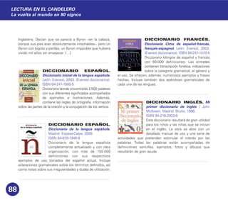 Inglaterra. Decían que se parecía a Byron –en la cabeza,
porque sus pies eran absolutamente intachables–, pero un
Byron con bigote y patillas, un Byron impasible que hubiera
vivido mil años sin envejecer. […].
DICCIONARIO ESPAÑOL.
Diccionario inicial de la lengua española.
León: Everest, 2003. (Everest diccionarios).
ISBN 84-241-1000-5
Diccionario donde encontrarás 2.500 palabras
con sus diferentes significados acompañados
de ejemplos e ilustraciones. Además,
contiene las reglas de ortografía, información
sobre las partes de la oración y la conjugación de los verbos.
DICCIONARIO ESPAÑOL.
Diccionario de la lengua española.
Madrid: Espasa-Calpe, 2005
ISBN 84-670-1946-8
Diccionario de la lengua española
completamente actualizado y con clara
organización, con más de 150.000
definiciones con sus respectivos
ejemplos de uso tomados del español actual. Incluye
aclaraciones gramaticales sobre los términos definidos, así
como notas sobre sus irregularidades y dudas de utilización.
DICCIONARIO FRANCÉS.
Diccionario Cima de español-francés,
français-espagnol. León: Everest, 2003.
(Everest diccionarios). ISBN 84-241-1373-X
Diccionario bilingüe de español y francés
con 60.000 definiciones. Las entradas
contienen transcripción fonética, indicaciones
sobre la categoría gramatical, el género y
el uso. Se ofrecen, además, numerosos ejemplos y frases
hechas. Incluye también dos apéndices gramaticales de
cada una de las lenguas.
DICCIONARIO INGLÉS. Mi
primer diccionario de inglés / John
McIlwain. Madrid: Bruño, 1996.
ISBN 84-216-2933-6
Este diccionario resultará de gran utilidad
para los niños y las niñas que se inician
en el inglés. La obra se abre con un
detallado manual de uso y una serie de
actividades que pretenden estimular el interés por las
palabras. Todas las palabras están acompañadas de
definiciones sencillas, ejemplos, fotos y dibujos que
resultarán de gran ayuda.
88
LECTURA EN EL CANDELERO
La vuelta al mundo en 80 signos
 