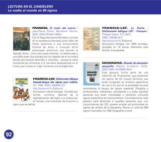FRANCIA. El vuelo del cuervo /
Jean-Pierre Gibrat. Barcelona: Norma,
2002. ISBN 84-8431-580-0
Con la Segunda Guerra Mundial y la lucha
en la resistencia francesa como telón de
fondo asistimos a una emocionante
historia de amor e ilusiones entre
personajes anónimos que buscan la
libertad. Amor... entre dos supervivientes, un ladronzuelo y
una bella joven que escapó por los tejados de la comisaría
donde permanecía detenida; e ilusiones... porque la lucha
constante por encontrar a la hermana desaparecida es el
motor que mueve en todo momento a la protagonista.
FRANCIA-LSF. Dictionnaire bilingue
français-langue des signes pour enfants.
IVT, 1996. ISBN: 2904641157
http://www.ivt.fr/ (Editions)
Diccionario infantil bilingüe. Dividido por
temas, contiene, además de la
representación del signo y su traducción
al francés, una ilustración de la acción o
signo que se define.
FRANCIA-LSF. Le Poche :
Dictionnaire bilingue LSF - Français /
Philippe Galant. IVT, 2003.
ISBN: 2904641211
http://www.ivt.fr/ (Editions)
Diccionario bilingüe con 1600 entradas,
divididas en 14 temas diferentes para
facilitar la búsqueda.
GEOGRAFIA. Glosario de educación:
geografía. Madrid: Fundación CNSE,
2002 ISBN: 84-95962-08-X
Este glosario forma parte de una
colección de 15 glosarios, que presentan
los signos de los nuevos términos que
están surgiendo en ámbitos específicos
de uso a los que en la actualidad se está
extendiendo la lengua de signos española. Dirigidos a
profesionales, intérpretes, estudiantes y a todas aquellas
personas que estén interesadas o necesiten consultar
signos específicos en estos ámbitos. Concretamente, este
glosario está destinado a aquellas personas que, con
conocimientos de LSE, quieran ampliar y/o profundizar en
signos del ámbito de la Geografía. Reúne un total de 506
signos ilustrados con 586 fotografías a color.
92
LECTURA EN EL CANDELERO
La vuelta al mundo en 80 signos
 