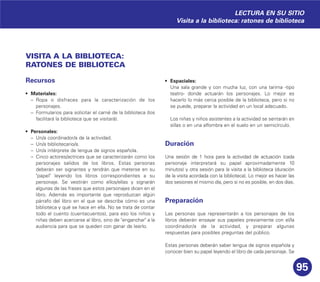 95
VISITA A LA BIBLIOTECA:
RATONES DE BIBLIOTECA
Recursos
• Materiales:
– Ropa o disfraces para la caracterización de los
personajes.
– Formularios para solicitar el carné de la biblioteca (los
facilitará la biblioteca que se visitará).
• Personales:
– Un/a coordinador/a de la actividad.
– Un/a bibliotecario/a.
– Un/a intérprete de lengua de signos española.
– Cinco actores/actrices que se caracterizarán como los
personajes salidos de los libros. Estas personas
deberán ser signantes y tendrán que meterse en su
"papel" leyendo los libros correspondientes a su
personaje. Se vestirán como ellos/ellas y signarán
algunas de las frases que estos personajes dicen en el
libro. Además es importante que reproduzcan algún
párrafo del libro en el que se describa cómo es una
biblioteca y qué se hace en ella. No se trata de contar
todo el cuento (cuentacuentos), para eso los niños y
niñas deben acercarse al libro, sino de "enganchar" a la
audiencia para que se queden con ganar de leerlo.
• Espaciales:
Una sala grande y con mucha luz, con una tarima -tipo
teatro- donde actuarán los personajes. Lo mejor es
hacerlo lo más cerca posible de la biblioteca, pero si no
se puede, preparar la actividad en un local adecuado.
Los niñas y niños asistentes a la actividad se sentarán en
sillas o en una alfombra en el suelo en un semicírculo.
Duración
Una sesión de 1 hora para la actividad de actuación (cada
personaje interpretará su papel aproximadamente 10
minutos) y otra sesión para la visita a la biblioteca (duración
de la visita acordada con la biblioteca). Lo mejor es hacer las
dos sesiones el mismo día, pero si no es posible, en dos días.
Preparación
Las personas que representarán a los personajes de los
libros deberán ensayar sus papeles previamente con el/la
coordinador/a de la actividad, y preparar algunas
respuestas para posibles preguntas del público.
Estas personas deberán saber lengua de signos española y
conocer bien su papel leyendo el libro de cada personaje. Se
LECTURA EN SU SITIO
Visita a la biblioteca: ratones de biblioteca
 