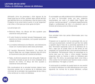 disfrazarán cómo los personajes y dirán algunas de las
frases igual que en el libro, también algún párrafo del libro
que describa cómo es una biblioteca y qué se hace en ella.
El objetivo no es contar todo el cuento, si no de "enganchar"
a las niñas y niños para que tener ganas de leerlo.
Los personajes son:
• Ratoncita Maisy: los dibujos del libro ayudarán para
caracterizar este personaje.
• El ratón Guillermo (también llamado Shakespeare): este
ratoncito es tímido y estudioso, se le puede caracterizar
rodeado de libros.
• La simpática bibliotecaria de Albacete: esta bibliotecaria
rompe con muchos tópicos sobre estos personajes.
• El bandido Bienvenido Bienhechor: los dibujos de
Quentin Blake dan una imagen bastante clara de cómo
es físicamente este jefe de la banda de bandidos.
• Tadeo, el jefe de la estación de tren del pueblo: Tadeo es
un hombre cansado ya que es el único empleado de la
estación de trenes. El dibujo del libro ayudará a
caracterizar este personaje.
El/la coordinador/a de la actividad también deberá hacer
reuniones previas con la persona de la biblioteca para
informarle de la actividad y las expectativas de las niñas y
niños sordos por su visita a la biblioteca.
Es aconsejable que el/la profesional de la biblioteca conozca
un poco la comunidad sorda; por eso, podemos
recomendarle una visita a la página Web "Signos que
cuentan, cuentos que signan"11
, un proyecto específicamente
dirigido a profesionales del libro y la educación para el
fomento de la lectura entre la infancia sorda.
Desarrollo
Esta actividad tiene dos partes diferenciadas pero muy
relacionadas:
Empezará con la aparición de los personajes (de uno en
uno) que se presentarán, contarán de qué libro han salido
y signarán alguna frase de su personaje aparecida en el
libro. Terminarán explicando cómo es la biblioteca de su
libro y algo que se puede hacer en ella (antes se han
preparado con la ayuda del libro y de la persona profesional
de biblioteca). Permanecerán todos los personajes en la
tarima para que los niñas y niños puedan hacerles
preguntas sobre su historia o sobre su biblioteca para
saber más. Por último, los personajes darán a las niñas y
niños sordos los formularios para hacerse socias y socios
de la biblioteca: ("Te regalo un carné").
A continuación (o también se puede hacer en otra sesión)
se visitará la biblioteca con el/la bibliotecario/a como guía,
siguiendo las normas de la propia biblioteca, aunque
96
LECTURA EN SU SITIO
Visita a la biblioteca: ratones de biblioteca
11. http://www.fundacioncnse.org/lectura/index.html.
 