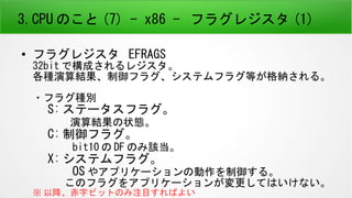 3.CPU のこと (7) - x86 - フラグレジスタ (1)
● フラグレジスタ EFRAGS
32bit で構成されるレジスタ。
各種演算結果、制御フラグ、システムフラグ等が格納される。
・フラグ種別
　 S: ステータスフラグ。
　　　演算結果の状態。
　 C: 制御フラグ。
　　　 bit10 の DF のみ該当。
　 X: システムフラグ。
　　　 OS やアプリケーションの動作を制御する。
　　　このフラグをアプリケーションが変更してはいけない。
※ 以降、赤字ビットのみ注目すればよい
 