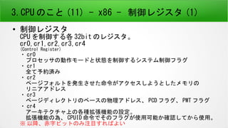 3.CPU のこと (11) - x86 - 制御レジスタ (1)
● 制御レジスタ
CPU を制御する各 32bit のレジスタ。
cr0,cr1,cr2,cr3,cr4
(Control Register)
・ cr0
　プロセッサの動作モードと状態を制御するシステム制御フラグ
・ cr1
　全て予約済み
・ cr2
　ページフォルトを発生させた命令がアクセスしようとしたメモリの
　リニアアドレス
・ cr3
　ページディレクトリのベースの物理アドレス、 PCD フラグ、 PWT フラグ
・ cr4
　アーキテクチャ上の各種拡張機能の設定。
　拡張機能の為、 CPUID 命令でそのフラグが使用可能か確認してから使用。
※ 以降、赤字ビットのみ注目すればよい
 