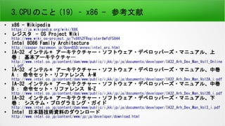 3.CPU のこと (19) - x86 - その他レジスタ
●
デバッグレジスタ dr0~dr7
プロセッサのデバッグ動作の監視機能を制御
●
x87FPU レジスタ
浮動小数点データレジスタ (80bit)×8 個、
コントロールレジスタ (16bit) 、ステータスレジスタ (16bit) 、
タグレジスタ (16bit) 、オペコードレジスタ (11bit) 、
FPU 命令ポインタレジスタ (48bit) 、
FPU オペランド ( データ ) ポインタレジスタ (48bit)
●
MMX テクノロジレジスタ
64bit の SIMD(Single Instruction,Multiple Data) 演算をサポートするレジスタ。
64bit レジスタ ×8 個。
●
XMM レジスタ
128bit の SIMD 演算をサポートするレジスタ。
128bit レジスタ ×8 個、 MXCSR レジスタ (32bit)
 