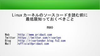 Linux カーネルのソースコードを読む前に
最低限知っておくべきこと
mao
Web >http://www.pridact.com
Twitter >https://twitter.com/rivarten
Blog >http://rivartender.blog.fc2.com
Mail >official@pridact.com
 