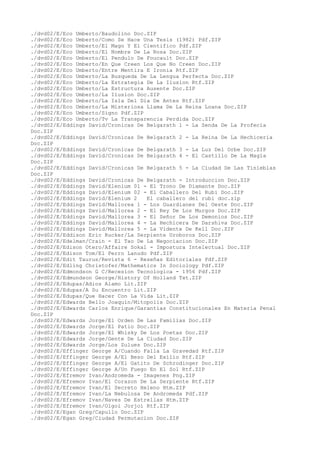 ./dvd02/E/Eco Umberto/Baudolino Doc.ZIP
./dvd02/E/Eco Umberto/Como Se Hace Una Tesis (1982) Pdf.ZIP
./dvd02/E/Eco Umberto/El Mago Y El Cientifico Pdf.ZIP
./dvd02/E/Eco Umberto/El Nombre De La Rosa Doc.ZIP
./dvd02/E/Eco Umberto/El Pendulo De Foucault Doc.ZIP
./dvd02/E/Eco Umberto/En Que Creen Los Que No Creen Doc.ZIP
./dvd02/E/Eco Umberto/Entre Mentira E Ironia Rtf.ZIP
./dvd02/E/Eco Umberto/La Busqueda De La Lengua Perfecta Doc.ZIP
./dvd02/E/Eco Umberto/La Estrategia De La Ilusion Rtf.ZIP
./dvd02/E/Eco Umberto/La Estructura Ausente Doc.ZIP
./dvd02/E/Eco Umberto/La Ilusion Doc.ZIP
./dvd02/E/Eco Umberto/La Isla Del Dia De Antes Rtf.ZIP
./dvd02/E/Eco Umberto/La Misteriosa Llama De La Reina Loana Doc.ZIP
./dvd02/E/Eco Umberto/Signo Pdf.ZIP
./dvd02/E/Eco Umberto/Tv La Transparencia Perdida Doc.ZIP
./dvd02/E/Eddings David/Cronicas De Belgarath 1 - La Senda De La Profecia
Doc.ZIP
./dvd02/E/Eddings David/Cronicas De Belgarath 2 - La Reina De La Hechiceria
Doc.ZIP
./dvd02/E/Eddings David/Cronicas De Belgarath 3 - La Luz Del Orbe Doc.ZIP
./dvd02/E/Eddings David/Cronicas De Belgarath 4 - El Castillo De La Magia
Doc.ZIP
./dvd02/E/Eddings David/Cronicas De Belgarath 5 - La Ciudad De Las Tinieblas
Doc.ZIP
./dvd02/E/Eddings David/Cronicas De Belgarath - Introduccion Doc.ZIP
./dvd02/E/Eddings David/Elenium 01 - El Trono De Diamante Doc.ZIP
./dvd02/E/Eddings David/Elenium 02 - El Caballero Del Rubi Doc.ZIP
./dvd02/E/Eddings David/Elenium 2 El caballero del rubi doc.zip
./dvd02/E/Eddings David/Mallorea 1 - Los Guardianes Del Oeste Doc.ZIP
./dvd02/E/Eddings David/Mallorea 2 - El Rey De Los Murgos Doc.ZIP
./dvd02/E/Eddings David/Mallorea 3 - El Señor De Los Demonios Doc.ZIP
./dvd02/E/Eddings David/Mallorea 4 - La Hechicera De Darshiva Doc.ZIP
./dvd02/E/Eddings David/Mallorea 5 - La Vidente De Kell Doc.ZIP
./dvd02/E/Eddison Eric Rucker/La Serpiente Uroboros Doc.ZIP
./dvd02/E/Edelman/Crain - El Tao De La Negociacion Doc.ZIP
./dvd02/E/Edison Otero/Affaire Sokal - Impostura Intelectual Doc.ZIP
./dvd02/E/Edison Tom/El Perro Lanudo Pdf.ZIP
./dvd02/E/Edit Taurus/Revista 6 - Reseñas Editoriales Pdf.ZIP
./dvd02/E/Edling Christofer/Mathematics In Sociology Pdf.ZIP
./dvd02/E/Edmondson G C/Recesion Tecnologica - 1956 Pdf.ZIP
./dvd02/E/Edmundson George/History Of Holland Txt.ZIP
./dvd02/E/Edupas/Adios Alamo Lit.ZIP
./dvd02/E/Edupas/A Su Encuentro Lit.ZIP
./dvd02/E/Edupas/Que Hacer Con La Vida Lit.ZIP
./dvd02/E/Edwards Bello Joaquin/Mitopolis Doc.ZIP
./dvd02/E/Edwards Carlos Enrique/Garantias Constitucionales En Materia Penal
Doc.ZIP
./dvd02/E/Edwards Jorge/El Orden De Las Familias Doc.ZIP
./dvd02/E/Edwards Jorge/El Patio Doc.ZIP
./dvd02/E/Edwards Jorge/El Whisky De Los Poetas Doc.ZIP
./dvd02/E/Edwards Jorge/Gente De La Ciudad Doc.ZIP
./dvd02/E/Edwards Jorge/Los Zulues Doc.ZIP
./dvd02/E/Effinger George A/Cuando Falla La Gravedad Rtf.ZIP
./dvd02/E/Effinger George A/El Beso Del Exilio Rtf.ZIP
./dvd02/E/Effinger George A/El Gatito De Schrodinger Doc.ZIP
./dvd02/E/Effinger George A/Un Fuego En El Sol Rtf.ZIP
./dvd02/E/Efremov Ivan/Andromeda - Imagenes Png.ZIP
./dvd02/E/Efremov Ivan/El Corazon De La Serpiente Rtf.ZIP
./dvd02/E/Efremov Ivan/El Secreto Heleno Htm.ZIP
./dvd02/E/Efremov Ivan/La Nebulosa De Andromeda Pdf.ZIP
./dvd02/E/Efremov Ivan/Naves De Estrellas Htm.ZIP
./dvd02/E/Efremov Ivan/Olgoi Jorjoi Rtf.ZIP
./dvd02/E/Egan Greg/Capullo Doc.ZIP
./dvd02/E/Egan Greg/Ciudad Permutacion Doc.ZIP
 