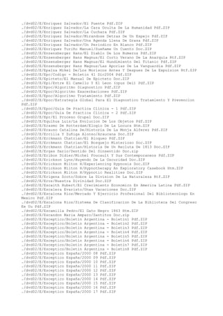 ./dvd02/E/Enriquez Salvador/El Puente Pdf.ZIP
./dvd02/E/Enriquez Salvador/La Cara Oculta De La Humanidad Pdf.ZIP
./dvd02/E/Enriquez Salvador/La Cuchara Pdf.ZIP
./dvd02/E/Enriquez Salvador/Mirandose Detras De Un Espejo Pdf.ZIP
./dvd02/E/Enriquez Salvador/Una Agenda Llena De Grasa Pdf.ZIP
./dvd02/E/Enriquez Salvador/Un Periodico En Blanco Pdf.ZIP
./dvd02/E/Enriquez Turiño Manuel/Sueñame Un Cuento Doc.ZIP
./dvd02/E/Enzensberger Hans/El Diablo De Los Numeros Pdf.ZIP
./dvd02/E/Enzensberger Hans Magnus/El Corto Verano De La Anarquia Rtf.ZIP
./dvd02/E/Enzensberger Hans Magnus/El Hundimiento Del Titanic Pdf.ZIP
./dvd02/E/Enzensberger Hans Magnus/Las Aporias De La Vanguardia Pdf.ZIP
./dvd02/E/Epalza Mikel De/Los Moriscos Antes Y Despues De La Expulsion Rtf.ZIP
./dvd02/E/Epc/Codigo - Boletin 41 Dic2004 Pdf.ZIP
./dvd02/E/Epicteto/El Manual De Epicteto Doc.ZIP
./dvd02/E/Epi/Entre El Camello Y El Leon (opus Dei) Pdf.ZIP
./dvd02/E/Epoc/Algoritmo Diagnostico Pdf.ZIP
./dvd02/E/Epoc/Algoritmo Exacerbaciones Pdf.ZIP
./dvd02/E/Epoc/Algoritmo Tratamiento Pdf.ZIP
./dvd02/E/Epoc/Estrategia Global Para El Diagnostico Tratamiento Y Prevencion
Pdf.ZIP
./dvd02/E/Epoc/Guia De Practica Clinica - 1 Pdf.ZIP
./dvd02/E/Epoc/Guia De Practica Clinica - 2 Pdf.ZIP
./dvd02/E/Epr/El Proceso Grupal Doc.ZIP
./dvd02/E/Equihua Luis/La Evolucion De Los Objetos Pdf.ZIP
./dvd02/E/Erasmo De Rotterdam/Elogio De La Locura Htm.ZIP
./dvd02/E/Erauso Catalina De/Historia De La Monja Alferez Pdf.ZIP
./dvd02/E/Ercilla Y Zuñiga Alonso/Araucana Doc.ZIP
./dvd02/E/Erckmann Chatrian/El Bloqueo Pdf.ZIP
./dvd02/E/Erckmann Chatrian/El Bosquejo Misterioso Doc.ZIP
./dvd02/E/Erckmann Chatrian/Historia De Un Recluta De 1813 Doc.ZIP
./dvd02/E/Ergas Dario/Sentido Del Sinsentido Doc.zip
./dvd02/E/Eribon Didier/Michel Foucault Y Sus Contemporaneos Pdf.ZIP
./dvd02/E/Erickson Lynn/Huyendo De La Oscuridad Doc.ZIP
./dvd02/E/Erickson Milton H/Experiencing Hypnosis Doc.ZIP
./dvd02/E/Erickson Milton H/Hypnotherapy An Exploratory Casebook Htm.ZIP
./dvd02/E/Erickson Milton H/Hypnotic Realities Doc.ZIP
./dvd02/E/Erigena Scoto/Sobre La Division De La Naturaleza Rtf.ZIP
./dvd02/E/Eros/Nuestra Divinidad Doc.ZIP
./dvd02/E/Escaith Hubert/El Crecimiento Economico En America Latina Pdf.ZIP
./dvd02/E/Escalera Evaristo/Unas Vacaciones Doc.ZIP
./dvd02/E/Escalona Rios/Mercado Y Ejercicio Profesional Del Bibliotecologo En
Mexico Pdf.ZIP
./dvd02/E/Escalona Rios/Sistema De Clasificacion De La Biblioteca Del Congreso
Ee Uu Pdf.ZIP
./dvd02/E/Escamilla Pedro/El Gato Negro 1863 Htm.ZIP
./dvd02/E/Escandon Maria Amparo/Santitos Doc.zip
./dvd02/E/Esceptico/Boletin Argentina - Boletin1 Pdf.ZIP
./dvd02/E/Esceptico/Boletin Argentina - Boletin2 Pdf.ZIP
./dvd02/E/Esceptico/Boletin Argentina - Boletin3 Pdf.ZIP
./dvd02/E/Esceptico/Boletin Argentina - Boletin4 Pdf.ZIP
./dvd02/E/Esceptico/Boletin Argentina - Boletin5 Pdf.ZIP
./dvd02/E/Esceptico/Boletin Argentina - Boletin6 Pdf.ZIP
./dvd02/E/Esceptico/Boletin Argentina - Boletin7 Pdf.ZIP
./dvd02/E/Esceptico/Boletin Argentina - Boletin8 Pdf.ZIP
./dvd02/E/Esceptico España/2000 08 Pdf.ZIP
./dvd02/E/Esceptico España/2000 09 Pdf.ZIP
./dvd02/E/Esceptico España/2000 10 Pdf.ZIP
./dvd02/E/Esceptico España/2000 11 Pdf.ZIP
./dvd02/E/Esceptico España/2000 12 Pdf.ZIP
./dvd02/E/Esceptico España/2000 13 Pdf.ZIP
./dvd02/E/Esceptico España/2000 14 Pdf.ZIP
./dvd02/E/Esceptico España/2000 15 Pdf.ZIP
./dvd02/E/Esceptico España/2000 16 Pdf.ZIP
./dvd02/E/Esceptico España/2000 17 Pdf.ZIP
 