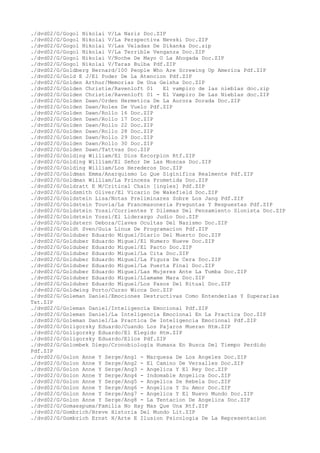 ./dvd02/G/Gogol Nikolai V/La Nariz Doc.ZIP
./dvd02/G/Gogol Nikolai V/La Perspectiva Nevski Doc.ZIP
./dvd02/G/Gogol Nikolai V/Las Veladas De Dikanka Doc.zip
./dvd02/G/Gogol Nikolai V/La Terrible Venganza Doc.ZIP
./dvd02/G/Gogol Nikolai V/Noche De Mayo O La Ahogada Doc.ZIP
./dvd02/G/Gogol Nikolai V/Taras Bulba Pdf.ZIP
./dvd02/G/Goldberg Bernard/100 People Who Are Screwing Up America Pdf.ZIP
./dvd02/G/Gold E J/El Poder De La Atencion Pdf.ZIP
./dvd02/G/Golden Arthur/Memorias De Una Geisha Doc.ZIP
./dvd02/G/Golden Christie/Ravenloft 01 El vampiro de las nieblas doc.zip
./dvd02/G/Golden Christie/Ravenloft 01 - El Vampiro De Las Nieblas doc.ZIP
./dvd02/G/Golden Dawn/Orden Hermetica De La Aurora Dorada Doc.ZIP
./dvd02/G/Golden Dawn/Roles De Vuelo Pdf.ZIP
./dvd02/G/Golden Dawn/Rollo 16 Doc.ZIP
./dvd02/G/Golden Dawn/Rollo 17 Doc.ZIP
./dvd02/G/Golden Dawn/Rollo 22 Doc.ZIP
./dvd02/G/Golden Dawn/Rollo 28 Doc.ZIP
./dvd02/G/Golden Dawn/Rollo 29 Doc.ZIP
./dvd02/G/Golden Dawn/Rollo 30 Doc.ZIP
./dvd02/G/Golden Dawn/Tattvas Doc.ZIP
./dvd02/G/Golding William/El Dios Escorpion Rtf.ZIP
./dvd02/G/Golding William/El Señor De Las Moscas Doc.ZIP
./dvd02/G/Golding William/Los Herederos Doc.ZIP
./dvd02/G/Goldman Emma/Anarquismo Lo Que Siginifica Realmente Pdf.ZIP
./dvd02/G/Goldman William/La Princesa Prometida Doc.ZIP
./dvd02/G/Goldratt E M/Critical Chain [ingles] Pdf.ZIP
./dvd02/G/Goldsmith Oliver/El Vicario De Wakefield Doc.ZIP
./dvd02/G/Goldstein Lisa/Notas Preliminares Sobre Los Jang Pdf.ZIP
./dvd02/G/Goldstein Touvia/La Francmasoneria Preguntas Y Respuestas Pdf.ZIP
./dvd02/G/Goldstein Yossi/Corrientes Y Dilemas Del Pensamiento Sionista Doc.ZIP
./dvd02/G/Goldstein Yossi/El Liderazgo Judio Doc.ZIP
./dvd02/G/Goldstern Debora/Claves Ocultas Del Nazismo Doc.ZIP
./dvd02/G/Goldt Sven/Guia Linux De Programacion Pdf.ZIP
./dvd02/G/Golduber Eduardo Miguel/Diario Del Muerto Doc.ZIP
./dvd02/G/Golduber Eduardo Miguel/El Numero Nueve Doc.ZIP
./dvd02/G/Golduber Eduardo Miguel/El Pacto Doc.ZIP
./dvd02/G/Golduber Eduardo Miguel/La Cita Doc.ZIP
./dvd02/G/Golduber Eduardo Miguel/La Figura De Cera Doc.ZIP
./dvd02/G/Golduber Eduardo Miguel/La Puerta Final Doc.ZIP
./dvd02/G/Golduber Eduardo Miguel/Las Mujeres Ante La Tumba Doc.ZIP
./dvd02/G/Golduber Eduardo Miguel/Llamame Mara Doc.ZIP
./dvd02/G/Golduber Eduardo Miguel/Los Pasos Del Ritual Doc.ZIP
./dvd02/G/Goldwing Porto/Curso Wicca Doc.ZIP
./dvd02/G/Goleman Daniel/Emociones Destructivas Como Entenderlas Y Superarlas
Txt.ZIP
./dvd02/G/Goleman Daniel/Inteligencia Emocional Pdf.ZIP
./dvd02/G/Goleman Daniel/La Inteligencia Emocional En La Practica Doc.ZIP
./dvd02/G/Goleman Daniel/La Practica De Inteligencia Emocional Pdf.ZIP
./dvd02/G/Goligorsky Eduardo/Cuando Los Pajaros Mueran Htm.ZIP
./dvd02/G/Goligorsky Eduardo/El Elegido Htm.ZIP
./dvd02/G/Goligorsky Eduardo/Ellos Pdf.ZIP
./dvd02/G/Golombek Diego/Cronobiologia Humana En Busca Del Tiempo Perdido
Pdf.ZIP
./dvd02/G/Golon Anne Y Serge/Ang1 - Marquesa De Los Angeles Doc.ZIP
./dvd02/G/Golon Anne Y Serge/Ang2 - El Camino De Versalles Doc.ZIP
./dvd02/G/Golon Anne Y Serge/Ang3 - Angelica Y El Rey Doc.ZIP
./dvd02/G/Golon Anne Y Serge/Ang4 - Indomable Angelica Doc.ZIP
./dvd02/G/Golon Anne Y Serge/Ang5 - Angelica Se Rebela Doc.ZIP
./dvd02/G/Golon Anne Y Serge/Ang6 - Angelica Y Su Amor Doc.ZIP
./dvd02/G/Golon Anne Y Serge/Ang7 - Angelica Y El Nuevo Mundo Doc.ZIP
./dvd02/G/Golon Anne Y Serge/Ang8 - La Tentacion De Angelica Doc.ZIP
./dvd02/G/Gomaespuma/Familia No Hay Mas Que Una Rtf.ZIP
./dvd02/G/Gombrich/Breve Historia Del Mundo Lit.ZIP
./dvd02/G/Gombrich Ernst H/Arte E Ilusion Psicologia De La Representacion
 