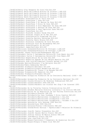 ./dvd02/H/Henry O/La Venganza De Cisco Kid Doc.ZIP
./dvd02/H/Henry Smith Williams/A History Of Science 1 Pdf.ZIP
./dvd02/H/Henry Smith Williams/A History Of Science 2 Pdf.ZIP
./dvd02/H/Henry Smith Williams/A History Of Science 3 Pdf.ZIP
./dvd02/H/Henry Smith Williams/A History Of Science 4 Pdf.ZIP
./dvd02/H/Herbert Frank/Destino El Vacio Rtf.ZIP
./dvd02/H/Herbert Frank/Dune 1 Dune Rtf.ZIP
./dvd02/H/Herbert Frank/Dune 2 El Mesias De Dune Rtf.ZIP
./dvd02/H/Herbert Frank/Dune 3 Hijos De Dune Pdf.ZIP
./dvd02/H/Herbert Frank/Dune 4 Dios Emperador De Dune Pdf.ZIP
./dvd02/H/Herbert Frank/Dune 5 Herejes De Dune Pdf.ZIP
./dvd02/H/Herbert Frank/Dune 6 Casa Capitular Dune Pdf.ZIP
./dvd02/H/Herbert Frank/Dune Doc.ZIP
./dvd02/H/Herbert Frank/El Cerebro Verde Htm.ZIP
./dvd02/H/Herbert Frank/El Dragon En El Mar Rtf.ZIP
./dvd02/H/Herbert Frank/Estrella Flagelada Doc.ZIP
./dvd02/H/Herbert Frank/La Barrera Santaroga Rtf.ZIP
./dvd02/H/Herbert Frank/La Peste Blanca Rtf.ZIP
./dvd02/H/Herbert Frank/Los Creadores De Dios Rtf.ZIP
./dvd02/H/Herbert Frank/Los Ojos De Heisenberg Pdf.ZIP
./dvd02/H/Herbert Frank/Proyecto 40 Rtf.ZIP
./dvd02/H/Herbert James/Aullidos Rtf.ZIP
./dvd02/H/Herculano Alexandre/Historia De Portugal 1 pdf.ZIP
./dvd02/H/Herculano Alexandre/Historia De Portugal 3 pdf.ZIP
./dvd02/H/Herder Johann Gottfried/Shakespeare Pdf.ZIP
./dvd02/H/Heredero Carlos Y Santamarina Antonio/El Cine Negro doc.ZIP
./dvd02/H/Heredero Carlos Y Santamarina Antonio/El Cine Negro.PDF
./dvd02/H/Heredia Raquel/Hijos De La Luna Doc.ZIP
./dvd02/H/Heredia Raquel/La Agenda De Los Amigos Muertos Doc.ZIP
./dvd02/H/Hereyra Jose Luis/Kilimanjaro Corazon Helado Lit.ZIP
./dvd02/H/Hermes Benitez/Einstein Y La Religion Htm.ZIP
./dvd02/H/Hermes/Tabla Esmeralda Pdf.ZIP
./dvd02/H/Hermes Trimegisto/Asclepio Doc.ZIP
./dvd02/H/Hermes Trimegisto/Corpus Hermeticum Pdf.ZIP
./dvd02/H/Hermes Trimegisto/El Crater O La Monada Pdf.ZIP
./dvd02/H/Hermes Trimegisto/El Kybalion Doc.ZIP
./dvd02/H/Hermes Trimegisto/Tratados Htm.ZIP
./dvd02/H/Hernandez Arregui/La Formacion De La Conciencia Nacional (1930 - 60)
Doc.ZIP
./dvd02/H/Hernandez Arregui/La Formacion De La Conciencia Nacional Doc.ZIP
./dvd02/H/Hernandez Claudio/Glosario De Terminos Underground Pdf.ZIP
./dvd02/H/Hernandez Claudio/Hackers 2000 Pdf.ZIP
./dvd02/H/Hernandez Claudio/Hackers Los Piratas Del Chip Y De Internet 2001
Pdf.ZIP
./dvd02/H/Hernandez De La Torre/La Ciencia Criminalistica Doc.ZIP
./dvd02/H/Hernandez Esteban Maria/La Historia Literaria Y La Critica Pdf.ZIP
./dvd02/H/Hernandez/Fallas En La Regulacion De Las Tarifas Electricas Doc.ZIP
./dvd02/H/Hernandez Felisberto/Dossier Pdf.ZIP
./dvd02/H/Hernandez Felisberto/La Casa Inundada Y Otros Cuentos Pdf.ZIP
./dvd02/H/Hernandez Felisberto/Narraciones Incompletas 1 Doc.ZIP
./dvd02/H/Hernandez Felisberto/Narraciones Incompletas 4 Rtf.ZIP
./dvd02/H/Hernandez Felisberto/Narraciones Incompletas - Volumen 5 Doc.ZIP
./dvd02/H/Hernandez Gerardo/La Isla Desnuda 1998 Htm.ZIP
./dvd02/H/Hernandez Gerardo/Luna 2000 Htm.ZIP
./dvd02/H/Hernandez Gonzalez/Fuerza Y Movimiento Pdf.ZIP
./dvd02/H/Hernandez Granda/Acoso Escolar - Agresividad Y Relacion En Primaria
pdf.ZIP
./dvd02/H/Hernandez Jose/El Camino Trasandino Doc.ZIP
./dvd02/H/Hernandez Jose/El Gaucho Martin Fierro Pdf.ZIP
./dvd02/H/Hernandez Jose/La Vuelta De Martin Fierro Pdf.ZIP
./dvd02/H/Hernandez Jose/Martin Fierro Pdf.ZIP
./dvd02/H/Hernandez Luna Juan/Yodo Rtf.ZIP
./dvd02/H/Hernandez Miguel/Cancionero Y Romancero De Ausencias Doc.ZIP
./dvd02/H/Hernandez Miguel/Elegia A Ramon Sije Pdf.ZIP
 