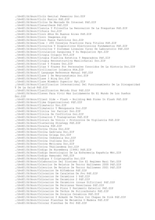 ./dvd01/A/Anon/Ciclo Genital Femenino Doc.ZIP
./dvd01/A/Anon/Ciclo Runico Pdf.ZIP
./dvd01/A/Anon/Ciclos De Mercado En Internet Pdf.ZIP
./dvd01/A/Anon/Cienartherm Pdf.ZIP
./dvd01/A/Anon/Ciencia Y Filosofia La Renovacion De La Preguntas Pdf.ZIP
./dvd01/A/Anon/Cifosis Doc.ZIP
./dvd01/A/Anon/Cinco Años En Buenos Aires Pdf.ZIP
./dvd01/A/Anon/Cinco Imagenes.zip
./dvd01/A/Anon/Cinco Pasos Tantricos Doc.ZIP
./dvd01/A/Anon/Cine - 200 Consejos Practicos Para Titulos Pdf.ZIP
./dvd01/A/Anon/Circuitos Y Dispositivos Electronicos Fundamentos Pdf.ZIP
./dvd01/A/Anon/Circuitos Y Sistemas Lineales Curso De Laboratorio Pdf.ZIP
./dvd01/A/Anon/Circulacion Sanguinea Y Su Regulacion Ppt.ZIP
./dvd01/A/Anon/Cirugia Colgajo Rtf.ZIP
./dvd01/A/Anon/Cirugia Plastica Estetica Y Reparadora Pdf.ZIP
./dvd01/A/Anon/Cirugia Reconstructiva Maxilofacial Doc.ZIP
./dvd01/A/Anon/Citas Y Frases Doc.ZIP
./dvd01/A/Anon/Citas Y Frases Por Personajes Conocidos De La Historia Doc.ZIP
./dvd01/A/Anon/Civilizacion Islamica Htm.ZIP
./dvd01/A/Anon/C Language Reference Manual Pdf.ZIP
./dvd01/A/Anon/Clase 1 De Neuroanatomia Doc.ZIP
./dvd01/A/Anon/Clase 3 Bioq Doc.ZIP
./dvd01/A/Anon/Clase Miembro Superior Ppt.ZIP
./dvd01/A/Anon/Clasificacion Internacional Del Funcionamiento De La Discapacidad
Y De La Salud Pdf.ZIP
./dvd01/A/Anon/Clasificacion Metodo Star Pdf.ZIP
./dvd01/A/Anon/Claves Para Vivir Mas Lucidamente En El Mundo De Los Sueños
Doc.ZIP
./dvd01/A/Anon/Client Side - Flash - Building Web Forms In Flash Pdf.ZIP
./dvd01/A/Anon/Clima Organizacional Pdf.ZIP
./dvd01/A/Anon/Climaterio Doc.ZIP
./dvd01/A/Anon/Climaterio Y Menopausia Doc.ZIP
./dvd01/A/Anon/Clinica 1er Parcial Doc.ZIP
./dvd01/A/Anon/Clinica De Conflictos Doc.ZIP
./dvd01/A/Anon/Clonacion Y Transplantes Pdf.ZIP
./dvd01/A/Anon/Cloruro De Vinilo - Protocolos De Vigilancia Pdf.ZIP
./dvd01/A/Anon/Clustering Strategy Pdf.ZIP
./dvd01/A/Anon/Cocaina Pdf.ZIP
./dvd01/A/Anon/Cocina China Doc.ZIP
./dvd01/A/Anon/Cocina Gaditana Doc.ZIP
./dvd01/A/Anon/Cocina Griega Doc.ZIP
./dvd01/A/Anon/Cocina Indonesia Doc.ZIP
./dvd01/A/Anon/Cocina Italiana Doc.ZIP
./dvd01/A/Anon/Cocina Mejicana Doc.ZIP
./dvd01/A/Anon/Cocina Thailandesa Doc.ZIP
./dvd01/A/Anon/Codigo De Nuremberg [1946] Pdf.ZIP
./dvd01/A/Anon/Codigo Deontologico De La Enfermeria Española Mht.ZIP
./dvd01/A/Anon/Codigo Hamurabi Pdf.ZIP
./dvd01/A/Anon/Codigos Y Criptografia Doc.ZIP
./dvd01/A/Anon/Colaboracion Del Sionismo Con El Regimen Nazi Txt.ZIP
./dvd01/A/Anon/Coleccion De Relatos De Terror Halloween 2000 Pdf.ZIP
./dvd01/A/Anon/Coleccion De Relatos De Terror Halloween 2001 Pdf.ZIP
./dvd01/A/Anon/Colocacion De Alfombras Pdf.ZIP
./dvd01/A/Anon/Colocacion De Canaletas De Pvc Pdf.ZIP
./dvd01/A/Anon/Colocacion De Ceramicos 1 Pdf.ZIP
./dvd01/A/Anon/Colocacion De Ceramicos 2 Pdf.ZIP
./dvd01/A/Anon/Colocacion De Ceramicos (zonas Dificiles) Pdf.ZIP
./dvd01/A/Anon/Colocacion De Persianas Venecianas Pdf.ZIP
./dvd01/A/Anon/Colocacion De Pisos Y Pavimento Exterior Pdf.ZIP
./dvd01/A/Anon/Colocacion De Techos De Policarbonato Pdf.ZIP
./dvd01/A/Anon/Colocacion De Zocalos Ceramicos Pdf.ZIP
./dvd01/A/Anon/Colocacion Y Armado De Techos Con Chapas De Zink Pdf.ZIP
./dvd01/A/Anon/Colocar Planchas De Melamina O Madera Pdf.ZIP
./dvd01/A/Anon/Colocar Planchas De Pvc Pdf.ZIP
 