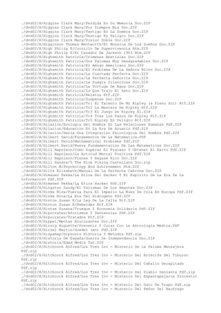 ./dvd02/H/Higgins Clark Mary/Perdida En Su Memoria Doc.ZIP
./dvd02/H/Higgins Clark Mary/Por Siempre Mia Doc.ZIP
./dvd02/H/Higgins Clark Mary/Testigo En La Sombra Doc.ZIP
./dvd02/H/Higgins Clark Mary/Testigo En Peligro Doc.ZIP
./dvd02/H/Higgins Clark Mary/Vision Doble Doc.ZIP
./dvd02/H/Higginson Thomas Wentworth/El Monarca De Los Sueños Doc.ZIP
./dvd02/H/High Philip E/Cursillo De Supervivencia Htm.ZIP
./dvd02/H/High Philip E/El Cazador De Jackson 1963 Htm.ZIP
./dvd02/H/Highsmith Patricia/Crimenes Bestiales Doc.ZIP
./dvd02/H/Highsmith Patricia/Dos Palomas Muy Desagradables Doc.ZIP
./dvd02/H/Highsmith Patricia/El Amigo Americano Doc.ZIP
./dvd02/H/Highsmith Patricia/El Problema De La Señora Blinn Doc.ZIP
./dvd02/H/Highsmith Patricia/La Coartada Perfecta Doc.ZIP
./dvd02/H/Highsmith Patricia/La Perfecta Señorita Doc.ZIP
./dvd02/H/Highsmith Patricia/La Suegra Silenciosa Doc.ZIP
./dvd02/H/Highsmith Patricia/La Tortuga De Agua Doc.ZIP
./dvd02/H/Highsmith Patricia/Lo Que Trajo El Gato Doc.ZIP
./dvd02/H/Highsmith Patricia/Relatos Rtf.ZIP
./dvd02/H/Highsmith Patricia/Suspense Doc.ZIP
./dvd02/H/Highsmith Patricia/Tr1 El Talento De Mr Ripley (a Pleno Sol) Rtf.ZIP
./dvd02/H/Highsmith Patricia/Tr2 La Mascara De Ripley Rtf.ZIP
./dvd02/H/Highsmith Patricia/Tr3 El Juego De Ripley El.ZIP
./dvd02/H/Highsmith Patricia/Tr4 Tras Los Pasos De Ripley Rtf.ZIP
./dvd02/H/Highsmith Patricia/Tr5 Ripley En Peligro Rtf.ZIP
./dvd02/H/Hilarion/Ecologia Del Hombre En Las Relaciones Humanas Pdf.ZIP
./dvd02/H/Hilarion/Educacion En La Era De Acuario Pdf.ZIP
./dvd02/H/Hilarion/Hacia Una Integracion Psicologica Del Hombre Pdf.ZIP
./dvd02/H/Hilbert David/Fundamentos De La Matematica.PDF
./dvd02/H/Hilbert David/Mathematical Problems Pdf.ZIP
./dvd02/H/Hilbert David/Nueva Fundamentacion De Las Matematicas Doc.ZIP
./dvd02/H/Hill Napoleon/Como Superar El Fracaso Y Obtener El Exito Pdf.ZIP
./dvd02/H/Hill Napoleon/La Actitud Mental Positiva Pdf.ZIP
./dvd02/H/Hill Napoleon/Piense Y Hagase Rico Doc.ZIP
./dvd02/H/Hill Sandra/5 The Blue Viking Castellano Doc.zip
./dvd02/H/Hilton W/Psychology And Achievement Htm.ZIP
./dvd02/H/Hilts Elizabeth/Manual De La Perfecta Cabrona Doc.ZIP
./dvd02/H/Himanen Pekka/La Etica Del Hacker Y El Espiritu De La Era De La
Informacion Pdf.ZIP
./dvd02/H/Himanen Pekka/La Etica Hacker Pdf.ZIP
./dvd02/H/Hingston Sandy/El Talisman De Los Amantes Doc.ZIP
./dvd02/H/Hinke Nina/Fuerza Para El Imperio La Nuez De Cola En Europa Pdf.ZIP
./dvd02/H/Hinke Nina/La Era Del Hidrogeno Pdf.ZIP
./dvd02/H/Hinton Susan E/La Ley De La Calle Rtf.ZIP
./dvd02/H/Hinton Susan E/Rebeldes Rtf.ZIP
./dvd02/H/Hintze Susana/Trueque Y Economia Solidaria Pdf.ZIP
./dvd02/H/Hipocrates/Aforismos Y Sentencias Pdf.ZIP
./dvd02/H/Hipocrates/Tratados Rtf.ZIP
./dvd02/H/Hippel/Mentas Alucinantes Doc.ZIP
./dvd02/H/Hirsig Huguette/Prevenir Y Curar Con La Astrologia Medica.PDF
./dvd02/H/Hirzel Martin/Goedel (en) Pdf.ZIP
./dvd02/H/Hispamap/Hipnosis Historia Y Metodos Pdf.zip
./dvd02/H/Historia De España/Guerra De Independencia Doc.ZIP
./dvd02/H/Historia/Edad Media Txt.ZIP
./dvd02/H/Hitchcock Alfred/Los Tres Inv - Misterio De La Paloma Mensajera
Pdf.zip
./dvd02/H/Hitchcock Alfred/Los Tres Inv - Misterio Del Arrecife Del Tiburon
Pdf.zip
./dvd02/H/Hitchcock Alfred/Los Tres Inv - Misterio Del Caballo Decapitado
Pdf.zip
./dvd02/H/Hitchcock Alfred/Los Tres Inv - Misterio Del Diablo Danzante Pdf.zip
./dvd02/H/Hitchcock Alfred/Los Tres Inv - Misterio Del Espantapajaros Siniestro
Pdf.zip
./dvd02/H/Hitchcock Alfred/Los Tres Inv - Misterio Del Gato De Trapo Pdf.zip
./dvd02/H/Hitchcock Alfred/Los Tres Inv - Misterio Del Peñon Del Naufrago
 