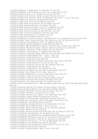 ./dvd02/L/Lakhsmi V M/Mensaje De Navidad 99 Doc.ZIP
./dvd02/L/Lakhsmi V M/Orientacion Para La Juventud Doc.ZIP
./dvd02/L/Lamarca/Kant Y La Tradicion Hindu Pdf.ZIP
./dvd02/L/Lamartine Alfonso De/Antologia Poetica Doc.ZIP
./dvd02/L/Lamartine Alfonso De/El Picapedrero De Saint - Point Rtf.ZIP
./dvd02/L/Lamartine Alfonso De/Graziella Doc.ZIP
./dvd02/L/Lamartine Alfonso De/Rafael Pdf.ZIP
./dvd02/L/Lamb Arnette/La Novia De Ultramar Doc.ZIP
./dvd02/L/Lamb Arnette/Secreto Conyugal Doc.ZIP
./dvd02/L/Lamb Charlotte/Como Cazar A Un Hombre Doc.ZIP
./dvd02/L/Lamb Charlotte/Desliz De Una Noche Doc.ZIP
./dvd02/L/Lamb Charlotte/Guerra Matrimonial Doc.ZIP
./dvd02/L/Lamb Charlotte/Obsesion Secreta Doc.ZIP
./dvd02/L/Lamb Harold/Ciro El Grande Doc.ZIP
./dvd02/L/Lamb Harold/Gengis Kan Doc.ZIP
./dvd02/L/Lambiasi Francesco/Breve Introduccion A La Sagrada Escritura Rtf.ZIP
./dvd02/L/Lamet Pedro Miguel/Arrupe Una Explosion En La Iglesia Doc.ZIP
./dvd02/L/Laminas Escolares/El Arte De Egipto Pdf.ZIP
./dvd02/L/Lampre Manuel/Academia De Mendicidad Pdf.ZIP
./dvd02/L/Lampre Manuel/Antidiccionario De Erotismo Y Seduccion Pdf.ZIP
./dvd02/L/Lampre Manuel/Chistes Cubanos Sobre La Revolucion Pdf.ZIP
./dvd02/L/Lamrani Salim/El Lobby Cubano En Usa Pdf.ZIP
./dvd02/L/Lamrani Salim/Enron Y Liberalismo Pdf.ZIP
./dvd02/L/Lanata Jorge/Adn Mapa Genetico De Los Defectos Argentinos Doc.ZIP
./dvd02/L/Lanata Jorge/Argentinos - Tomo 1 Doc.ZIP
./dvd02/L/Lanata Jorge/Argentinos - Tomo 2 Doc.ZIP
./dvd02/L/Lanata Jorge/Cortinas Pdf.ZIP
./dvd02/L/Lanata Jorge/Enciclopedia Universal Del Verso Pdf.ZIP
./dvd02/L/Lanata Jorge/Historia De Teller Doc.ZIP
./dvd02/L/Lanata Jorge/La Guerra De Las Piedras Pdf.ZIP
./dvd02/L/Lanata Jorge/Polaroids Pdf.ZIP
./dvd02/L/Lanata Jorge/Vuelta De Pagina Doc.ZIP
./dvd02/L/Lancaster/Exploring The Bmp File Format Pdf.ZIP
./dvd02/L/Landa Victor/Que Es El Duelo doc.ZIP
./dvd02/L/Lander Edgardo/La Colonialidad Del Saber Pdf.ZIP
./dvd02/L/Landero Luis/El Guitarrista Doc.ZIP
./dvd02/L/Landero Luis/Juegos De La Edad Tardia Doc.ZIP
./dvd02/L/Landis Geoffrey A/A Traves De Marte Doc.ZIP
./dvd02/L/Landis Jill Marie/Vencer El Pasado Doc.ZIP
./dvd02/L/Lane David/Oreilly - Web Database Applications With Php And Mysq 2004
Chm.zip
./dvd02/L/Lanese Gabriel/La Odisea De Mariategui Pdf.ZIP
./dvd02/L/Lang Allen/A Mexico Con Billetes Verdes Rtf.ZIP
./dvd02/L/Langan Ruth/Mas Fuerte Que La Pasion Doc.ZIP
./dvd02/L/Langan Ruth/Tl2 La Traicion Doc.ZIP
./dvd02/L/Langan Ruth/Tl3 La Magia Y El Caballero Doc.ZIP
./dvd02/L/Langart Daniel/Nipe El Monstruo Doc.ZIP
./dvd02/L/Lange Kurt/Piramides Esfinges Faraones Doc.ZIP
./dvd02/L/Langelaan George/La Dama De Ninguna Parte Doc.ZIP
./dvd02/L/Langelaan George/La Mosca Htm.ZIP
./dvd02/L/Langelaan George/Relatos Del Antimundo Doc.ZIP
./dvd02/L/Langer Marie/Maternidad Y Sexo Doc.ZIP
./dvd02/L/Langer Moreno/Arqueologia De Un Retorno pdf.ZIP
./dvd02/L/Langer Moreno/Elias pdf.ZIP
./dvd02/L/Langer Moreno Ernesto/Arqueologia De Un Retorno Pdf.zip
./dvd02/L/Langford David/Duelo De Palabras Doc.ZIP
./dvd02/L/Langford David/Guia Del Dragonstopista Galactico Doc.ZIP
./dvd02/L/LANGFORD DAVID/La Ciencia En La Ciencia Ficcion.RTF
./dvd02/L/Langford David/La Cosa En El Dormitorio Htm.ZIP
./dvd02/L/Langford David/Las 3 47 De La Madrugada Pdf.ZIP
./dvd02/L/Langford David/Sed Periodicos Doc.ZIP
./dvd02/L/Langford David/Seleccion De Relatos Cortos Doc.ZIP
./dvd02/L/Langford David/Tilb Pdf.ZIP
./dvd02/L/Lannes Roberta/Adios Amor Oscuro Doc.ZIP
 