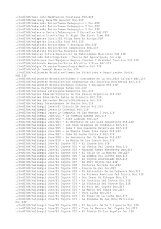 ./dvd03/M/Main John/Meditacion Cristiana Pdf.ZIP
./dvd03/M/Maizeroy Rene/El Apostol Doc.ZIP
./dvd03/M/Makarenko Anton/Poema Pedagogico 1 Doc.ZIP
./dvd03/M/Makarenko Anton/Poema Pedagogico 2 Doc.ZIP
./dvd03/M/Makarenko Anton/Poema Pedagogico 3 Doc.ZIP
./dvd03/M/Malacara Daniel/Telescopios Y Estrellas Pdf.ZIP
./dvd03/M/Malandro Loretta/Say It Right The First Time.PDF
./dvd03/M/Malaparte Curzio/El Volga Nace En Europa.PDF
./dvd03/M/Malaparte Curzio/La Piel Rtf.ZIP
./dvd03/M/Malatesta Enrico/Amor Y Anarquia Htm.ZIP
./dvd03/M/Malatesta Enrico/Entre Campesinos Htm.ZIP
./dvd03/M/Malatesta Enrico/La Anarquia Htm.ZIP
./dvd03/M/Malbran Silvia/Desarrollo De Habilidades Musicales Pdf.ZIP
./dvd03/M/Malcolm Bull/Compilado - Teoria Del Apocalipsis Doc.zip
./dvd03/M/Maldacena Juan/Agujeros Negros Cuerdas Y Gravedad Cuantica Pdf.ZIP
./dvd03/M/Maldonado Wenceslao/Entre Afrodita Y Eros Pdf.ZIP
./dvd03/M/Malgor Valsecia/Farmacologia Medica Pdf.ZIP
./dvd03/M/Malik Imam/Al Muwatta Doc.ZIP
./dvd03/M/Malinowsky Bronislav/Creencias Primitivas - Organizacion Social
Pdf.ZIP
./dvd03/M/Malinowsky Bronislav/Crimen Y Costumbre En La Sociedad Salvaje Pdf.ZIP
./dvd03/M/Malinowsky Bronislav/Los Argonautas Del Pacifico Occidental Rtf.ZIP
./dvd03/M/Malinowsky Bronislav/Magia Ciencia Y Religion Rtf.ZIP
./dvd03/M/Malla Kalyana/Ananga Ranga Doc.ZIP
./dvd03/M/Mallanaga Vatsyayana/Kamasutra Doc.ZIP
./dvd03/M/Mallea Eduardo/Historia De Una Pasion Argentina Rtf.ZIP
./dvd03/M/Mallea Eduardo/La Bahia De Silencio Rtf.ZIP
./dvd03/M/Mallea Hernandez Marcelo/Palabresia Doc.ZIP
./dvd03/M/Mallery Susan/Arenas De Pasion Doc.ZIP
./dvd03/M/Mallorqui Cesar/El Circulo De Jerico Rtf.ZIP
./dvd03/M/Mallorqui Cesar/La Catedral Rtf.ZIP
./dvd03/M/Mallorqui Cesar/La Compañia De Las Moscas 1 Doc.ZIP
./dvd03/M/Mallorqui Jose/D01 - La Formula Hanzer Doc.ZIP
./dvd03/M/Mallorqui Jose/D02 - Aire Liquido Rtf.ZIP
./dvd03/M/Mallorqui Jose/D03 - El Misterio De Los Diez Secuestros Rtf.ZIP
./dvd03/M/Mallorqui Jose/D04 - Los Diez Dragones De Confuncio Rtf.ZIP
./dvd03/M/Mallorqui Jose/D05 - Duke Y Sus Cuarenta Detectives Rtf.ZIP
./dvd03/M/Mallorqui Jose/D06 - La Muerte Llamo Tres Veces Rtf.ZIP
./dvd03/M/Mallorqui Jose/D07 - Duke En Lucha Contra X Rtf.ZIP
./dvd03/M/Mallorqui Jose/D08 - La Sentencia Del Dr Muerte Rtf.ZIP
./dvd03/M/Mallorqui Jose/D10 - La Marca De Los Cuatro Doc.ZIP
./dvd03/M/Mallorqui Jose/El Coyote 001 - El Coyote Doc.ZIP
./dvd03/M/Mallorqui Jose/El Coyote 002 - La Vuelta Del Coyote Doc.ZIP
./dvd03/M/Mallorqui Jose/El Coyote 003 - Huracan Sobre Monterrey Doc.ZIP
./dvd03/M/Mallorqui Jose/El Coyote 004 - El Valle De La Muerte Doc.ZIP
./dvd03/M/Mallorqui Jose/El Coyote 005 - La Sombra Del Coyote Doc.ZIP
./dvd03/M/Mallorqui Jose/El Coyote 006 - El Coyote Acorralado Doc.ZIP
./dvd03/M/Mallorqui Jose/El Coyote 007 - El Otro Coyote Doc.ZIP
./dvd03/M/Mallorqui Jose/El Coyote 008 - Victoria Secreta Doc.ZIP
./dvd03/M/Mallorqui Jose/El Coyote 009 - Sierra De Oro Doc.ZIP
./dvd03/M/Mallorqui Jose/El Coyote 010 - El Exterminio De La Calavera Doc.ZIP
./dvd03/M/Mallorqui Jose/El Coyote 011 - La Primera Aventura Del Coyote Doc.ZIP
./dvd03/M/Mallorqui Jose/El Coyote 012 - Don Cesar De Echague Doc.ZIP
./dvd03/M/Mallorqui Jose/El Coyote 013 - La Justicia Del Coyote Doc.ZIP
./dvd03/M/Mallorqui Jose/El Coyote 014 - La Victoria Del Coyote Doc.ZIP
./dvd03/M/Mallorqui Jose/El Coyote 015 - El Hijo Del Coyote Doc.ZIP
./dvd03/M/Mallorqui Jose/El Coyote 016 - La Marca Del Cobra Doc.ZIP
./dvd03/M/Mallorqui Jose/El Coyote 017 - Otra Lucha Doc.ZIP
./dvd03/M/Mallorqui Jose/El Coyote 018 - El Final De La Lucha Doc.ZIP
./dvd03/M/Mallorqui Jose/El Coyote 019 - La Diadema De Las Ocho Estrellas
Doc.ZIP
./dvd03/M/Mallorqui Jose/El Coyote 020 - El Secreto De La Diligencia Doc.ZIP
./dvd03/M/Mallorqui Jose/El Coyote 021 - Tras La Mascara Del Coyote Doc.ZIP
./dvd03/M/Mallorqui Jose/El Coyote 022 - El Diablo En Los Angeles Doc.ZIP
 