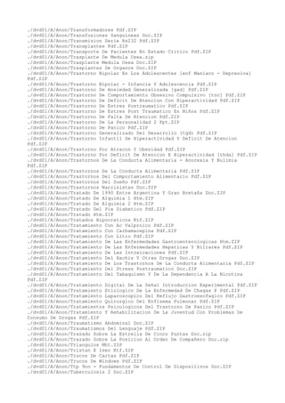 ./dvd01/A/Anon/Transformadores Pdf.ZIP
./dvd01/A/Anon/Transfusiones Sanguineas Doc.ZIP
./dvd01/A/Anon/Transmision Serie Rs232 Pdf.ZIP
./dvd01/A/Anon/Transplantes Pdf.ZIP
./dvd01/A/Anon/Transporte De Pacientes En Estado Critico Pdf.ZIP
./dvd01/A/Anon/Trasplante De Medula Osea.zip
./dvd01/A/Anon/Trasplante Medula Osea Doc.ZIP
./dvd01/A/Anon/Trasplantes De Organos Doc.ZIP
./dvd01/A/Anon/Trastorno Bipolar En Los Adolescentes [enf Maniaco - Depresiva]
Pdf.ZIP
./dvd01/A/Anon/Trastorno Bipolar - Infancia Y Adolescencia Pdf.ZIP
./dvd01/A/Anon/Trastorno De Ansiedad Generalizada [gad] Pdf.ZIP
./dvd01/A/Anon/Trastorno De Comportamiento Obsesivo Compulsivo [toc] Pdf.ZIP
./dvd01/A/Anon/Trastorno De Deficit De Atencion Con Hiperactividad Pdf.ZIP
./dvd01/A/Anon/Trastorno De Estres Postraumatico Pdf.ZIP
./dvd01/A/Anon/Trastorno De Estres Post Traumatico En Niños Pdf.ZIP
./dvd01/A/Anon/Trastorno De Falta De Atencion Pdf.ZIP
./dvd01/A/Anon/Trastorno De La Personalidad 2 Ppt.ZIP
./dvd01/A/Anon/Trastorno De Panico Pdf.ZIP
./dvd01/A/Anon/Trastorno Generalizado Del Desarrollo (tgd) Pdf.ZIP
./dvd01/A/Anon/Trastorno Infantil De Hiperactividad Y Deficit De Atencion
Pdf.ZIP
./dvd01/A/Anon/Trastorno Por Atracon Y Obesidad Pdf.ZIP
./dvd01/A/Anon/Trastorno Por Deficit De Atencion E Hiperactividad [thda] Pdf.ZIP
./dvd01/A/Anon/Trastornos De La Conducta Alimentaria - Anorexia Y Bulimia
Pdf.ZIP
./dvd01/A/Anon/Trastornos De La Conducta Alimentaria Pdf.ZIP
./dvd01/A/Anon/Trastornos Del Comportamiento Alimentario Pdf.ZIP
./dvd01/A/Anon/Trastornos Del Sueño Pdf.ZIP
./dvd01/A/Anon/Trastornos Narcisistas Doc.ZIP
./dvd01/A/Anon/Tratado De 1990 Entre Argentina Y Gran Bretaña Doc.ZIP
./dvd01/A/Anon/Tratado De Alquimia 1 Htm.ZIP
./dvd01/A/Anon/Tratado De Alquimia 2 Htm.ZIP
./dvd01/A/Anon/Tratado Del Pie Diabetico Pdf.ZIP
./dvd01/A/Anon/Tratado Htm.ZIP
./dvd01/A/Anon/Tratados Hipocraticos Rtf.ZIP
./dvd01/A/Anon/Tratamiento Con Ac Valproico Pdf.ZIP
./dvd01/A/Anon/Tratamiento Con Carbamacepina Pdf.ZIP
./dvd01/A/Anon/Tratamiento Con Litio Pdf.ZIP
./dvd01/A/Anon/Tratamiento De Las Enfermedades Gastroenterologicas Htm.ZIP
./dvd01/A/Anon/Tratamiento De Las Enfermedades Hepaticas Y Biliares Pdf.ZIP
./dvd01/A/Anon/Tratamiento De Las Intoxicaciones Pdf.ZIP
./dvd01/A/Anon/Tratamiento Del Hachis Y Otras Drogas Doc.ZIP
./dvd01/A/Anon/Tratamiento De Los Trastornos De La Conducta Alimentaria Pdf.ZIP
./dvd01/A/Anon/Tratamiento Del Stress Postraumatico Doc.ZIP
./dvd01/A/Anon/Tratamiento Del Tabaquismo Y De La Dependencia A La Nicotina
Pdf.ZIP
./dvd01/A/Anon/Tratamiento Digital De La Señal Introduccion Experimental Pdf.ZIP
./dvd01/A/Anon/Tratamiento Etiologico De La Enfermedad De Chagas P Pdf.ZIP
./dvd01/A/Anon/Tratamiento Laparoscopico Del Reflujo Gastroesofagico Pdf.ZIP
./dvd01/A/Anon/Tratamiento Quirurgico Del Enfisema Pulmonar Pdf.ZIP
./dvd01/A/Anon/Tratamientos Psicologicos Del Trastorno De Panico Pdf.ZIP
./dvd01/A/Anon/Tratamiento Y Rehabilitacion De La Juventud Con Problemas De
Consumo De Drogas Pdf.ZIP
./dvd01/A/Anon/Traumatismo Abdominal Doc.ZIP
./dvd01/A/Anon/Traumatismos Del Lenguaje Pdf.ZIP
./dvd01/A/Anon/Trazado Sobre La Estrella De Cinco Puntas Doc.zip
./dvd01/A/Anon/Trazado Sobre La Posicion Al Orden De Compañero Doc.zip
./dvd01/A/Anon/Triangulos Mht.ZIP
./dvd01/A/Anon/Tristan E Iseo Rtf.ZIP
./dvd01/A/Anon/Trucos De Cartas Pdf.ZIP
./dvd01/A/Anon/Trucos De Windows Pdf.ZIP
./dvd01/A/Anon/Ttp 9no - Fundamentos De Control De Dispositivos Doc.ZIP
./dvd01/A/Anon/Tuberculosis 2 Doc.ZIP
 