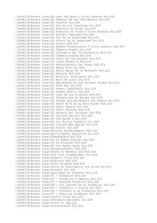 ./dvd01/A/Asimov Isaac/El Dedo Del Mono Y Otros Cuentos Doc.ZIP
./dvd01/A/Asimov Isaac/El Demonio De Dos Centimetros Doc.ZIP
./dvd01/A/Asimov Isaac/El Detalle Doc.ZIP
./dvd01/A/Asimov Isaac/El Dia De Los Cazadores Doc.ZIP
./dvd01/A/Asimov Isaac/El Electron Es Zurdo Doc.ZIP
./dvd01/A/Asimov Isaac/El Electron Es Zurdo Y Otros Ensayos Doc.ZIP
./dvd01/A/Asimov Isaac/El Estudio Adecuado Doc.ZIP
./dvd01/A/Asimov Isaac/El Fin De La Eternidad Doc.ZIP
./dvd01/A/Asimov Isaac/El Futuro De La Humanidad Doc.ZIP
./dvd01/A/Asimov Isaac/El Futuro Pdf.ZIP
./dvd01/A/Asimov Isaac/El Hombre Bicentenario Y Otros Cuentos Pdf.ZIP
./dvd01/A/Asimov Isaac/El Imperio Romano Doc.ZIP
./dvd01/A/Asimov Isaac/El Incidente Del Tricentenario Rtf.ZIP
./dvd01/A/Asimov Isaac/El Indestructible Htm.ZIP
./dvd01/A/Asimov Isaac/El Libro De Los Sucesos Doc.ZIP
./dvd01/A/Asimov Isaac/El Lugar Acuatico Rtf.ZIP
./dvd01/A/Asimov Isaac/El Mantenimiento Del Fuego Pdf.ZIP
./dvd01/A/Asimov Isaac/El Mayor Bien Doc.ZIP
./dvd01/A/Asimov Isaac/El Mejor Amigo De Un Muchacho Htm.ZIP
./dvd01/A/Asimov Isaac/El Mensaje Rtf.ZIP
./dvd01/A/Asimov Isaac/El Monstruo Subatomico Doc.ZIP
./dvd01/A/Asimov Isaac/El Muro De Luxon Doc.ZIP
./dvd01/A/Asimov Isaac/El Nacimiento De Los Estados Unidos Doc.ZIP
./dvd01/A/Asimov Isaac/El Niño Feo Doc.ZIP
./dvd01/A/Asimov Isaac/El Numero Imaginario Doc.ZIP
./dvd01/A/Asimov Isaac/El Pasado Muerto Rtf.ZIP
./dvd01/A/Asimov Isaac/El Paso De Los Milenios Rtf.ZIP
./dvd01/A/Asimov Isaac/El Planeta Que No Estaba Doc.ZIP
./dvd01/A/Asimov Isaac/El Primer Descubrimiento Del Hombre Doc.ZIP
./dvd01/A/Asimov Isaac/El Robot Al76 Se Ha Extraviado Htm.ZIP
./dvd01/A/Asimov Isaac/El Robot Humano Doc.ZIP
./dvd01/A/Asimov Isaac/El Robot Perdido Htm.ZIP
./dvd01/A/Asimov Isaac/El Secreto Del Universo Doc.ZIP
./dvd01/A/Asimov Isaac/El Sentido Secreto Rtf.ZIP
./dvd01/A/Asimov Isaac/El Sha Guido G Doc.ZIP
./dvd01/A/Asimov Isaac/El Sol Brilla Luminoso Doc.ZIP
./dvd01/A/Asimov Isaac/El Viajero Mas Rapido Rtf.ZIP
./dvd01/A/Asimov Isaac/En Blanco Doc.ZIP
./dvd01/A/Asimov Isaac/Encajar Perfectamente Pdf.ZIP
./dvd01/A/Asimov Isaac/Enciclopedia Galactica Doc.ZIP
./dvd01/A/Asimov Isaac/Engañabobos Rtf.ZIP
./dvd01/A/Asimov Isaac/En La Arena Estelar Doc.ZIP
./dvd01/A/Asimov Isaac/En Lo Profundo Rtf.ZIP
./dvd01/A/Asimov Isaac/En Una Buena Causa Doc.ZIP
./dvd01/A/Asimov Isaac/Envejecimiento Pdf.ZIP
./dvd01/A/Asimov Isaac/Erase Un Hermoso Dia Rtf.ZIP
./dvd01/A/Asimov Isaac/Esa Cosa Llamada Amor Doc.ZIP
./dvd01/A/Asimov Isaac/Espacio Vital Rtf.ZIP
./dvd01/A/Asimov Isaac/Esquirol Htm.ZIP
./dvd01/A/Asimov Isaac/Esta Pensando Htm.ZIP
./dvd01/A/Asimov Isaac/Estoy En Puertomarte Sin Hilda Doc.ZIP
./dvd01/A/Asimov Isaac/Everest Doc.ZIP
./dvd01/A/Asimov Isaac/Exiliados Al Infierno Doc.ZIP
./dvd01/A/Asimov Isaac/F1 - Fundacion Rtf.ZIP
./dvd01/A/Asimov Isaac/F2 - Fundacion E Imperio Doc.ZIP
./dvd01/A/Asimov Isaac/F3 - Segunda Fundacion Doc.ZIP
./dvd01/A/Asimov Isaac/F4 - Los Limites De La Fundacion Doc.ZIP
./dvd01/A/Asimov Isaac/F5 - Fundacion Y Tierra Doc.ZIP
./dvd01/A/Asimov Isaac/F6 - Preludio A La Fundacion Rtf.ZIP
./dvd01/A/Asimov Isaac/F7 - Hacia La Fundacion Rtf.ZIP
./dvd01/A/Asimov Isaac/Factor Clave Doc.ZIP
./dvd01/A/Asimov Isaac/Fenomenos Extraños Doc.ZIP
./dvd01/A/Asimov Isaac/Fotos En Jpg.zip
./dvd01/A/Asimov Isaac/Fotosintesis Doc.ZIP
 