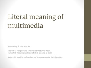Literal meaning of
multimedia
Multi – many or more than one
Medium – it is singular and it means intermediary or mean.
Eg. In which medium sound travels fastest: air, water or steel?
Media – it is plural form of medium and it means conveying the information.
 