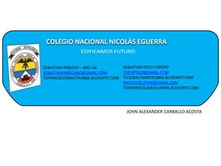 COLEGIO NACIONAL NICOLÁS EGUERRA
SEBASTIAN PAREDES – 806 J.M.
SEBASTIANPARECANO@GMAIL.COM
TICPAREDESSEBASTIAN806.BLOGSPOT.COM
SEBASTIAN POLO FORERO
CHEVIPOLO@GMAIL.COM
TICSEBASTIANPOLO806.BLOGSPOT.COM
PROFESOR.JOHN@GMAIL.COM
TEKNONICOLASESGUERRA.BLOGSPOT.COM
JOHN ALEXANDER CARBALLO ACOSTA