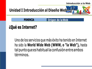 Introducción a la Web
Unidad I Introducción al Diseño Web
¿Qué es Internet?
Origen de laWeb
UnodelosserviciosquemáséxitohatenidoenInternet
ha sido la World Wide Web (WWW, o "la Web"), hasta
talpuntoqueeshabituallaconfusiónentreambos
términos.
P
PO
ON
NE
EN
NC
CIIA
A
 