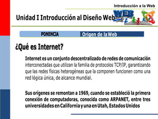 Introducción a la Web
Unidad I Introducción al Diseño Web
¿Qué es Internet?
Origen de laWeb
Internet es un conjunto descentralizado de redes de comunicación
interconectadas que utilizan la familia de protocolos TCP/IP, garantizando
que las redes físicas heterogéneas que la componen funcionen como una
red lógica única, de alcance mundial.
Sus orígenes se remontan a 1969, cuando se estableció la primera
conexión de computadoras, conocida como ARPANET, entre tres
universidadesenCaliforniayunaenUtah,EstadosUnidos
P
PO
ON
NE
EN
NC
CIIA
A
 