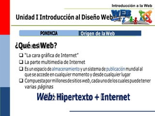 Introducción a la Web
Unidad I Introducción al Diseño Web
Origen de laWeb
¿Qué es Web?
 “La cara gráfica de Internet”
 La parte multimedia de Internet
 Esunespaciodealmacenamientoyunsistemadepublicaciónmundialal
queseaccedeencualquiermomentoydesdecualquierlugar
 Compuestapormillonesdesitiosweb,cadaunodeloscualespuedetener
varias páginas
Web:Hipertexto+Internet
P
PO
ON
NE
EN
NC
CIIA
A
 