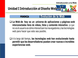 Introducción a la Web
Unidad I Introducción al Diseño Web
Evolución de la Web
 La Web de hoy es un universo de aplicaciones y páginas web
interconectadas lleno de vídeos, fotos y contenido interactivo. Lo que
noveelusuarioescómointeractúanlosnavegadoresylastecnologías
web para hacer que esto sea posible.
 A lo largo del tiempo, las tecnologías web han evolucionado hasta
permitir que los desarrolladores puedan crear nuevas e increíbles
experiencias web.
P
PO
ON
NE
EN
NC
CIIA
A
 