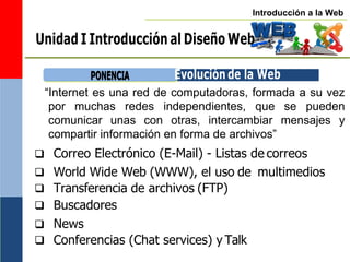Introducción a la Web
Unidad I Introducción al Diseño Web
P
PO
ON
NE
EN
NC
CIIA
A Evolución de la Web
“Internet es una red de computadoras, formada a su vez
por muchas redes independientes, que se pueden
comunicar unas con otras, intercambiar mensajes y
compartir información en forma de archivos”
 Correo Electrónico (E-Mail) - Listas de correos
 World Wide Web (WWW), el uso de
 Transferencia de archivos (FTP)
 Buscadores
 News
 Conferencias (Chat services) y Talk
multimedios
 