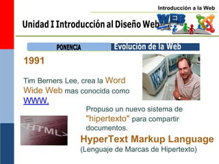 Introducción a la Web
Unidad I Introducción al Diseño Web
1991
P
PO
ON
NE
EN
NC
CIIA
A Evolución de la Web
Tim Berners
Wide Web
WWW.
Lee, crea la Word
mas conocida como
Propuso un nuevo sistema de
"hipertexto" para compartir
documentos.
HyperText Markup Language
(Lenguaje de Marcas de Hipertexto)
 