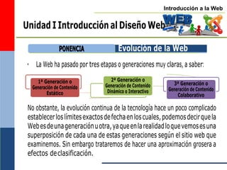 Introducción a la Web
Unidad I Introducción al Diseño Web
Evolución de la Web
• La Web ha pasado por tres etapas o generaciones muy claras, a saber:
1ª Generación o
Generación de Contenido
Estático
2ª Generación o
Generación de Contenido
Dinámico o Interactivo
3ª Generación o
Generación de Contenido
Colaborativo
No obstante, la evolución continua de la tecnología hace un poco complicado
establecerloslímitesexactosdefechaenloscuales,podemosdecirquela
Webesdeunageneraciónuotra,yaqueenlarealidadloquevemosesuna
superposición de cada una de estas generaciones según el sitio web que
examinemos. Sin embargo trataremos de hacer una aproximación grosera a
efectos declasificación.
P
PO
ON
NE
EN
NC
CIIA
A
 