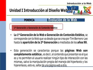 Introducción a la Web
1ª Generación o Generación de Contenido Estático
Unidad I Introducción al Diseño Web
Evolución de la Web
• La 1ª Generación de la Web o Generación de Contenido Estático,se
correspondeconlaWebquevadesdequesecreaporTimBerners-Lee
hasta la aparición dela 2ª Generación a mediados de los años 90.
• Esta generación se caracteriza porque las páginas Web son
completamente estáticas,esdecir,elcontenidoquepresentaneselque
es y no permiten al usuario realizar ningún tipo de interacción con las
mismas, salvo la manipulación propia del manejo del hipertexto y los
hiperenlaces,estoes,saltardeunapáginawebaotra.
P
PO
ON
NE
EN
NC
CIIA
A
 