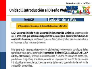 Introducción a la Web
2ªGeneraciónoGeneracióndeContenidoDinámicooInteractivo
Unidad I Introducción al Diseño Web
Evolución de la Web
La 2ª Generación de la Web o Generación de Contenido Dinámico, se corresponde
con la Web en la que aparecen las primeras técnicas para permitir la inclusión de
contenido dinámico,sepuededecirqueeslaWebquehoyporhoyestámásextendiday
es la que se utiliza más comúnmente.
Esta generación se caracteriza porque las páginas Web son generadas por alguna de las
tecnologíasvistasparalageneracióndecontenidodinámico(CGIs,ASP,ASP.NET,JSP
o PHP, entre otros), permiten la interacción con el usuario en un nivel en donde éste,
puede hacer preguntas y el sistema presenta las respuestas en función de los criterios
introducidos en formularios. La experiencia del usuario queda limitada a él y a la
aplicación queutiliza.
P
PO
ON
NE
EN
NC
CIIA
A
 