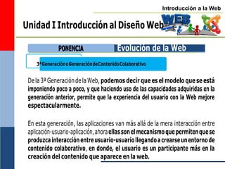 Introducción a la Web
3ªGeneraciónoGeneracióndeContenidoColaborativo
Unidad I Introducción al Diseño Web
Evolución de la Web
Dela3ªGeneracióndelaWeb,podemos decir que es el modelo que se está
imponiendo poco a poco, y que haciendo uso de las capacidades adquiridas en la
generación anterior, permite que la experiencia del usuario con la Web mejore
espectacularmente.
En esta generación, las aplicaciones van más allá de la mera interacción entre
aplicación-usuario-aplicación,ahoraellassonelmecanismoquepermitenquese
produzcainteracciónentreusuario-usuariollegandoacrearseunentornode
contenido colaborativo, en donde, el usuario es un participante más en la
creación del contenido que aparece en la web.
P
PO
ON
NE
EN
NC
CIIA
A
 