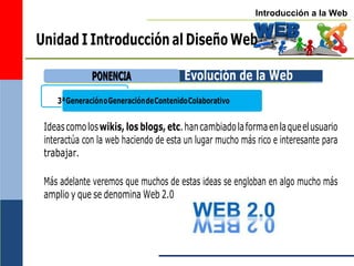 Introducción a la Web
3ªGeneraciónoGeneracióndeContenidoColaborativo
Unidad I Introducción al Diseño Web
Evolución de la Web
Ideascomoloswikis, los blogs, etc.hancambiadolaformaenlaqueelusuario
interactúa con la web haciendo de esta un lugar mucho más rico e interesante para
trabajar.
Más adelante veremos que muchos de estas ideas se engloban en algo mucho más
amplio y que se denomina Web 2.0
P
PO
ON
NE
EN
NC
CIIA
A
 