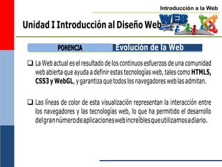 Introducción a la Web
Unidad I Introducción al Diseño Web
Evolución de la Web
 La Web actual eselresultado de los continuosesfuerzos de una comunidad
webabiertaque ayudaadefinirestas tecnologías web,talescomoHTML5,
CSS3yWebGL,ygarantizaquetodoslosnavegadoresweblasadmitan.
 Las líneas de color de esta visualización representan la interacción entre
los navegadores y las tecnologías web, lo que ha permitido el desarrollo
delgrannúmerodeaplicacioneswebincreíblesqueutilizamosadiario.
P
PO
ON
NE
EN
NC
CIIA
A
 