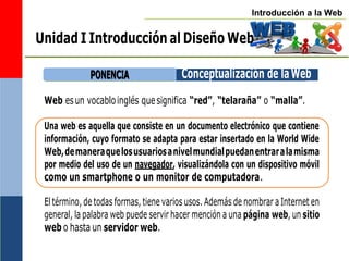 Introducción a la Web
Una web es aquella que consiste en un documento electrónico que contiene
información, cuyo formato se adapta para estar insertado en la World Wide
Web,demaneraquelosusuariosanivelmundialpuedanentraralamisma
por medio del uso de un navegador, visualizándola con un dispositivo móvil
como un smartphone o un monitor de computadora.
Web esun vocabloinglés quesignifica “red”, “telaraña” o “malla”.
El término, de todas formas, tiene varios usos. Además de nombrar a Internet en
general, la palabra web puede servir hacer mención a una página web, un sitio
web o hasta un servidor web.
P
PO
ON
NE
EN
NC
CIIA
A Conceptualización de laWeb
Unidad I Introducción al Diseño Web
 