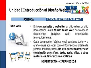 Introducción a la Web
P
PO
ON
NE
EN
NC
CIIA
A Conceptualización de laWeb
Unidad I Introducción al Diseño Web
Sitio web • Eningléswebsite o web site,unsitiowebesunsitio
(localización) en la World Wide Web quecontiene
documentos (páginas web) organizados
jerárquicamente.
• Cada documento (página web) contiene texto y o
gráficos que aparecen como información digital en la
pantalladeunordenador.Unsitiopuedeconteneruna
combinación de gráficos, texto, audio, vídeo, y otros
materiales dinámicos o estáticos.
HIPERTEXTO -HIPERMEDIOS
 