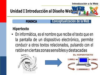 Introducción a la Web
P
PO
ON
NE
EN
NC
CIIA
A Conceptualización de laWeb
Unidad I Introducción al Diseño Web
Hipertexto
• En informática, es el nombre que recibe el texto que en
la pantalla de un dispositivo electrónico, permite
conducir a otros textos relacionados, pulsando con el
ratónenciertaszonassensiblesydestacadas
 