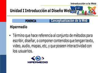 Introducción a la Web
Hipermedio
• Términoque hace referencia al conjunto de métodospara
escribir,diseñar,ocomponercontenidosquetengantexto,
video,audio,mapas,etc,yqueposeeninteractividadcon
los usuarios.
P
PO
ON
NE
EN
NC
CIIA
A Conceptualización de laWeb
Unidad I Introducción al Diseño Web
 