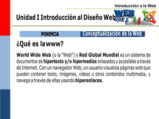 Introducción a la Web
¿Qué es lawww?
World Wide Web (o la "Web") o Red Global Mundial es un sistema de
documentos de hipertexto y/o hipermedios enlazados y accesibles a través
de Internet. Con un navegador Web, un usuario visualiza páginas web que
pueden contener texto, imágenes, vídeos u otros contenidos multimedia, y
navega a través de ellas usando hiperenlaces.
P
PO
ON
NE
EN
NC
CIIA
A Conceptualización de laWeb
Unidad I Introducción al Diseño Web
 