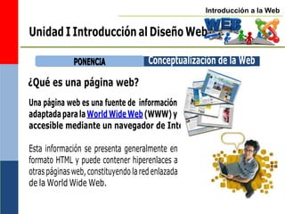 Introducción a la Web
Unidad I Introducción al Diseño Web
P
PO
ON
NE
EN
NC
CIIA
A
¿Qué es una página web?
Una página web es una fuente de información
adaptadaparalaWorldWideWeb(WWW)y
accesible mediante un navegador de Internet.
Esta información se presenta generalmente en
formato HTML y puede contener hiperenlaces a
otraspáginasweb,constituyendo laredenlazada
de la World Wide Web.
Conceptualización de la Web
 