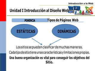 Introducción a la Web
ESTÁTICAS DINÁMICAS
Unidad I Introducción al Diseño Web
P
PO
ON
NE
EN
NC
CIIA
A Tipos de Páginas Web
Lossitiossepuedenclasificardemuchasmaneras.
Cadatipodesitiotieneunascaracterísticasylimitacionespropias.
Una buena organización es vital para conseguir los objetivos del
Sitio.
 