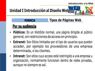 Introducción a la Web
Unidad I Introducción al Diseño Web
P
PO
ON
NE
EN
NC
CIIA
A
Por su audiencia
Tipos de Páginas Web
• Públicos: Es un WebSite normal, una página dirigida al público
general,sinrestricciones deaccesoenprincipio.
• Extranet: Son Sitios limitados por el tipo de usuarios que pueden
acceder, por ejemplo los proveedores de una empresa
determinada, o los clientes.
• Intranet: Son sitios cuyo acceso está restringido a una empresa u
organización, normalmente funcionan dentro de redes privadas,
aunque no siempre es así.
 