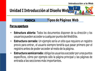 Introducción a la Web
Unidad I Introducción al Diseño Web
P
PO
ON
NE
EN
NC
CIIA
A Tipos de Páginas Web
• Estructura abierta: Todos los documentos disponen de su dirección y los
usuariospuedenaccederacualquierpuntodelWebSite.
• Estructura cerrada: Un ejemplo sería un sitio que requiere un registro
previo para entrar, el usuario siempre tendría que pasar primero por el
registroantesdepoderaccederalrestode lapágina.
• Estructura semicerrada: obligalosusuariosaaccederporunospuntos
específicos, cómo por ejemplo sólo la página principal y las páginas de
entrada a las secciones más importantes.
Porsuapertura
 