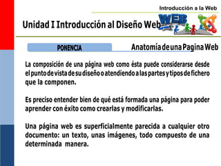 Introducción a la Web
Unidad I Introducción al Diseño Web
P
PO
ON
NE
EN
NC
CIIA
A AnatomíadeunaPaginaWeb
La composición de una página web como ésta puede considerarse desde
elpuntodevistadesudiseñooatendiendoalaspartesytiposdefichero
que la componen.
Es preciso entender bien de qué está formada una página para poder
aprender con éxito como crearlas y modificarlas.
Una página web es superficialmente parecida a cualquier otro
documento: un texto, unas imágenes, todo compuesto de una
determinada manera.
 